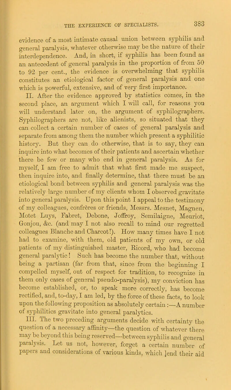 THE EXPERIENCE OF SPECIALISTS. evidetic6 of a most intimate causal union between syphilis and general paralysis, whatever otherwise may be the nature of their interdependence. And, in short, if syphilis has been found as an antecedent of general paralysis in the proportion of from 50 to 92 per cent., the evidence is overwhelming that syphilis constitutes an etiological factor of general paralysis and one which is powerful, extensive, and of very first importance. II. After the evidence approved by statistics comes, in the second place, an argument which I will call, for reasons you will understand later on, the argument of syphilographers. Syphilographers are not, like alienists, so situated that they can collect a certain number of cases of general paralysis and separate from among them the number which present a syphilitic history. But they can do otherwise, that is to say, they can inquire into what becomes of their patients and ascertain whether there be few or many who end in general paralysis. As for myself, I am free to admit that what first made me suspect, then inquire into, and finally determine, that there must be an etiological bond between syphilis and general paralysis was the relatively large number of my clients whom I observed gravitate into general paralysis. Upon this point I appeal to the testimony of my colleagues, confreres or friends, Messrs. Mesnet, Magnen, Motet Luys, Fabret, Debone, Joffroy, Semilaigne, Meuriot, Gonjou, &c. (and may I not also recall to mind our regretted colleagues Blanche and Charcot!). How many times have I not had to examine, with them, old patients of my own, or old patients of my distinguished master, Ricord, who had become general paralytic! Such has become the number that, without being a partisan (far from that, since from the beginning I compelled myself, out of respect for tradition, to recognize in them only cases of general pseudo-paralysis), my conviction has become established, or, to speak more correctly, has become rectified, and, to-day, I am led, by the force of these facts, to look upon the following proposition as absolutely certain :—A number of syphilitics gravitate into general paralytics. III. The two preceding arguments decide with certainty the question of a necessary affinity—the question of whatever there may be beyond this being reserved—between syphilis and general paralysis. Let us not, however, forget a certain number of papers and considerations of various kinds, which }end their aid