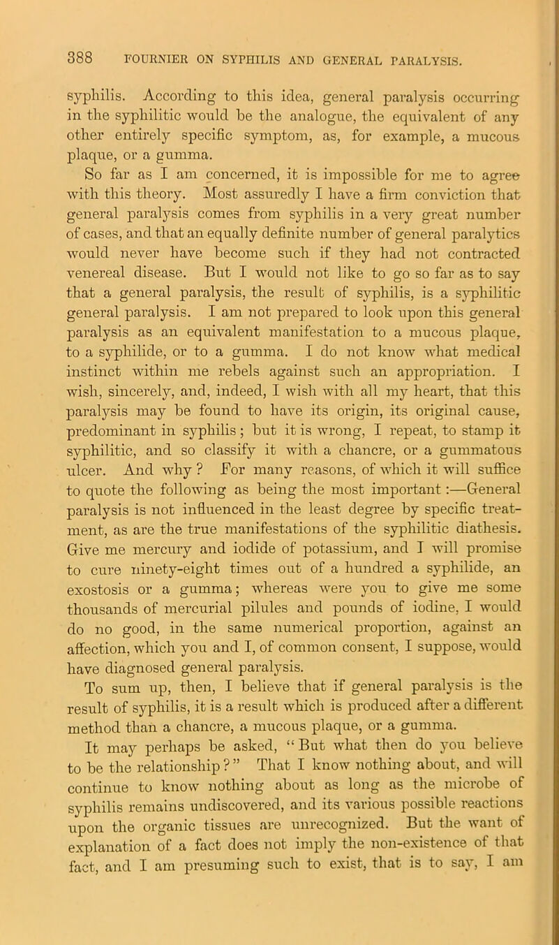 syphilis. According to this idea, general paralysis occurring in the syphilitic would he the analogue, the equivalent of any other entirely specific symptom, as, for example, a mucous plaque, or a gumma. So far as I am concerned, it is impossible for me to agree with this theory. Most assuredly I have a firm conviction that general paralysis comes from syphilis in a very great number of cases, and that an equally definite number of general paralytics would never have become such if they had not contracted venereal disease. But I would not like to go so far as to say that a general paralysis, the result of syphilis, is a syphilitic general paralysis. I am not prepared to look upon this general paralysis as an equivalent manifestation to a mucous plaque, to a syphilide, or to a gumma. I do not know what medical instinct within me rebels against such an appropriation. I wish, sincerely, and, indeed, I wish with all my heart, that this paralysis may be found to have its origin, its original cause, predominant in syphilis ; but it is wrong, I repeat, to stamp it syphilitic, and so classify it with a chancre, or a gummatous ulcer. And why ? For many reasons, of which it will suffice to quote the following as being the most important:—General paralysis is not influenced in the least degree by specific treat- ment, as are the true manifestations of the syphilitic diathesis. Give me mercury and iodide of potassium, and T will promise to cure ninety-eight times out of a hundred a syphilide, an exostosis or a gumma; whereas were you to give me some thousands of mercurial pilules and pounds of iodine, I would do no good, in the same numerical proportion, against an affection, which you and I, of common consent, I suppose, would have diagnosed general paralysis. To sum up, then, I believe that if general paralysis is the result of syphilis, it is a result which is produced after a different method than a chancre, a mucous plaque, or a gumma. It may perhaps be asked, “But what then do you believe to be the relationship ? ” That I know nothing about, and will continue to know nothing about as long as the microbe of syphilis remains undiscovered, and its various possible reactions upon the organic tissues are unrecognized. But the want of explanation of a fact does not imply the non-existence of that fact, and I am presuming such to exist, that is to say, I am