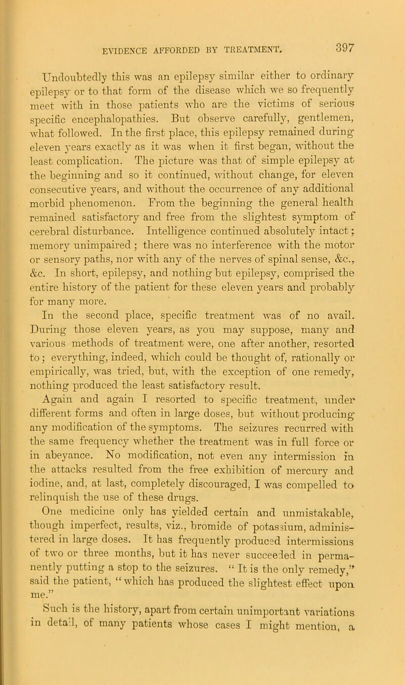 EVIDENCE AFFORDED BY TREATMENT. Undoubtedly this was an epilepsy similar either to ordinary epilepsy or to that form of the disease which we so frequently meet with in those patients who are the victims of serious specific encephalopathies. But observe carefully, gentlemen, what followed. In the first place, this epilepsy remained during eleven years exactly as it was when it first began, without the least complication. The picture was that of simple epilepsy at the beginning and so it continued, without change, for eleven consecutive years, and without the occurrence of any additional morbid phenomenon. From the beginning the general health remained satisfactory and free from the slightest symptom of cerebral disturbance. Intelligence continued absolutely intact; memory unimpaired ; there was no interference with the motor or sensory paths, nor with any of the nerves of spinal sense, &c., &c. In short, epilepsy, and nothing but epilepsy, comprised the entire history of the patient for these eleven years and probably for many more. In the second place, specific treatment was of no avail. During those eleven years, as you may suppose, many and various methods of treatment were, one after another, resorted to; everything, indeed, which could be thought of, rationally or empirically, was tried, but, with the exception of one remedy, nothing produced the least satisfactory result. Again and again I resorted to specific treatment, under different forms and often in large doses, but without producing any modification of the symptoms. The seizures recurred with the same frequency whether the treatment was in full force or in abeyance. No modification, not even any intermission in the attacks resulted from the free exhibition of mercury and iodine, and, at last, completely discouraged, I was compelled to relinquish the use of these drugs. One medicine only has yielded certain and unmistakable, though imperfect, results, viz., bromide of potassium, adminis- tei’ed in large doses. It has frequently produced intermissions of two or three months, but it has never succeeded in perma- nently putting a stop to the seizures. “ It is the only remedy,’' said the patient, “which has produced the slightest effect upon me.” Such is the history, apart from certain unimportant variations in detad, of many patients whose cases I might mention, a
