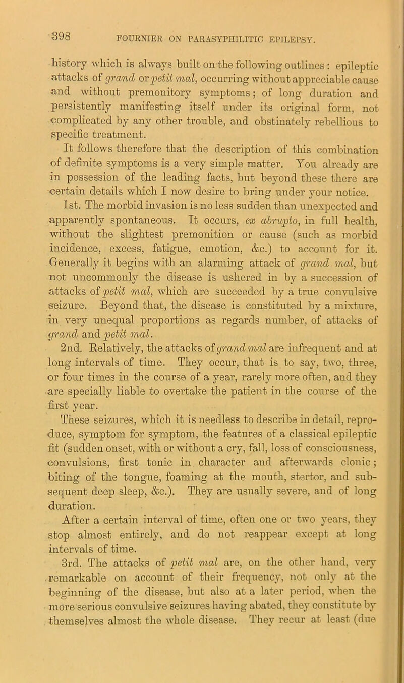 history which is always built on the following outlines : epileptic attacks of grand or petit mal, occurring without appi'eciable cause and without premonitory symptoms; of long duration and persistently manifesting itself under its original form, not complicated by any other trouble, and obstinately rebellious to specific treatment. It follows therefore that the description of this combination of definite symptoms is a very simple matter. You already are in possession of the leading facts, but beyond these there are certain details which I now desire to bring under your notice. 1st. The morbid invasion is no less sudden than unexpected and apparently spontaneous. It occurs, ex abrupt o, in full health, without the slightest premonition or cause (such as morbid incidence, excess, fatigue, emotion, &c.) to account for it. Generally it begins with an alarming attack of grand mal, but not uncommonly the disease is ushered in by a succession of attacks of petit mad, which are succeeded by a true convulsive seizure. Beyond that, the disease is constituted by a mixture, in very unequal proportions as regards number, of attacks of grand and petit mal. 2nd. Relatively, the attacks of grand mal are infrequent and at long intervals of time. They occur, that is to say, two, three, or four times in the course of a year, rarely more often, and they are specially liable to overtake the patient in the course of the first year. These seizures, which it is needless to describe in detail, repro- duce, symptom for symptom, the features of a classical epileptic fit (sudden onset, with or without a cry, fall, loss of consciousness, convulsions, first tonic in character and afterwards clonic; biting of the tongue, foaming at the mouth, stertor, and sub- sequent deep sleep, &c.). They are usually severe, and of long duration. After a certain interval of time, often one or two years, they stop almost entirely, and do not reappear except at long intervals of time. 3rd. The attacks of petit mal are, on the other hand, very remarkable on account of their frequency, not only at the beginning of the disease, but also at a later period, when the more serious convulsive seizures having abated, they constitute by themselves almost the whole disease. They recur at least (due