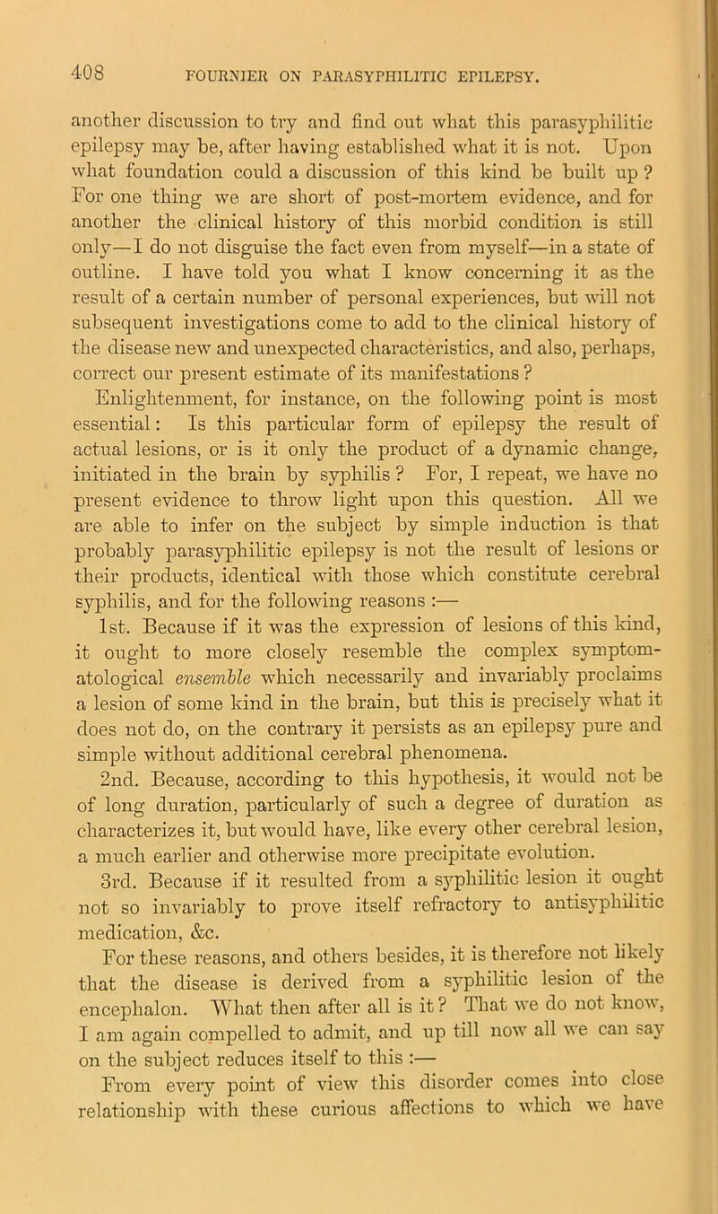 another discussion to try and find out what this parasyphilitic epilepsy may be, after having established what it is not. Upon what foundation could a discussion of this kind be built up ? For one thing we are short of post-mortem evidence, and for another the clinical history of this morbid condition is still only—I do not disguise the fact even from myself—in a state of outline. I have told you what I know concerning it as the result of a certain number of personal experiences, but will not subsequent investigations come to add to the clinical history of the disease new and unexpected characteristics, and also, perhaps, correct our present estimate of its manifestations ? Enlightenment, for instance, on the following point is most essential: Is this particular form of epilepsy the result of actual lesions, or is it only the product of a dynamic change, initiated in the brain by syphilis ? For, I repeat, we have no present evidence to throw light upon this question. All we are able to infer on the subject by simple induction is that probably parasyphilitic epilepsy is not the result of lesions or their products, identical with those which constitute cerebral syphilis, and for the following reasons :— 1st. Because if it was the expression of lesions of this kind, it ought to more closely resemble the complex symptom- atological ensemble which necessarily and invariably proclaims a lesion of some kind in the brain, but this is precisely what it does not do, on the contrary it persists as an epilepsy pure and simple without additional cerebral phenomena. 2nd. Because, according to this hypothesis, it would not be of long duration, particularly of such a degree of duration as characterizes it, but would have, like every other cerebral lesion, a much earlier and otherwise more precipitate evolution. 3rd. Because if it resulted from a syphilitic lesion it ought not so invariably to prove itself refractory to antisyphilitic medication, &c. For these reasons, and others besides, it is therefore not likely that the disease is derived from a syphilitic lesion ot the encephalon. What then after all is it? I hat we do not know, I am again coin pel led to admit, and up till now all w e can say on the subject reduces itself to this :— From every point of view this disorder comes into close relationship with these curious affections to which we have
