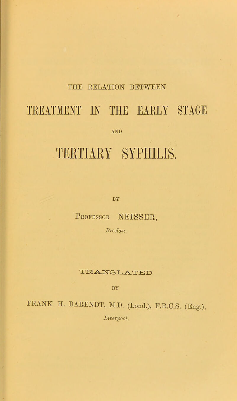 THE RELATION BETWEEN TREATMENT IN THE EARLY STAGE TERTIARY SYPHILIS. BY Professor NEISSER, Breslau. teartslated BY FRANK H. BARENDT, M.D. (Lond.), F.R.C.S. (Eng.), Liverpool.