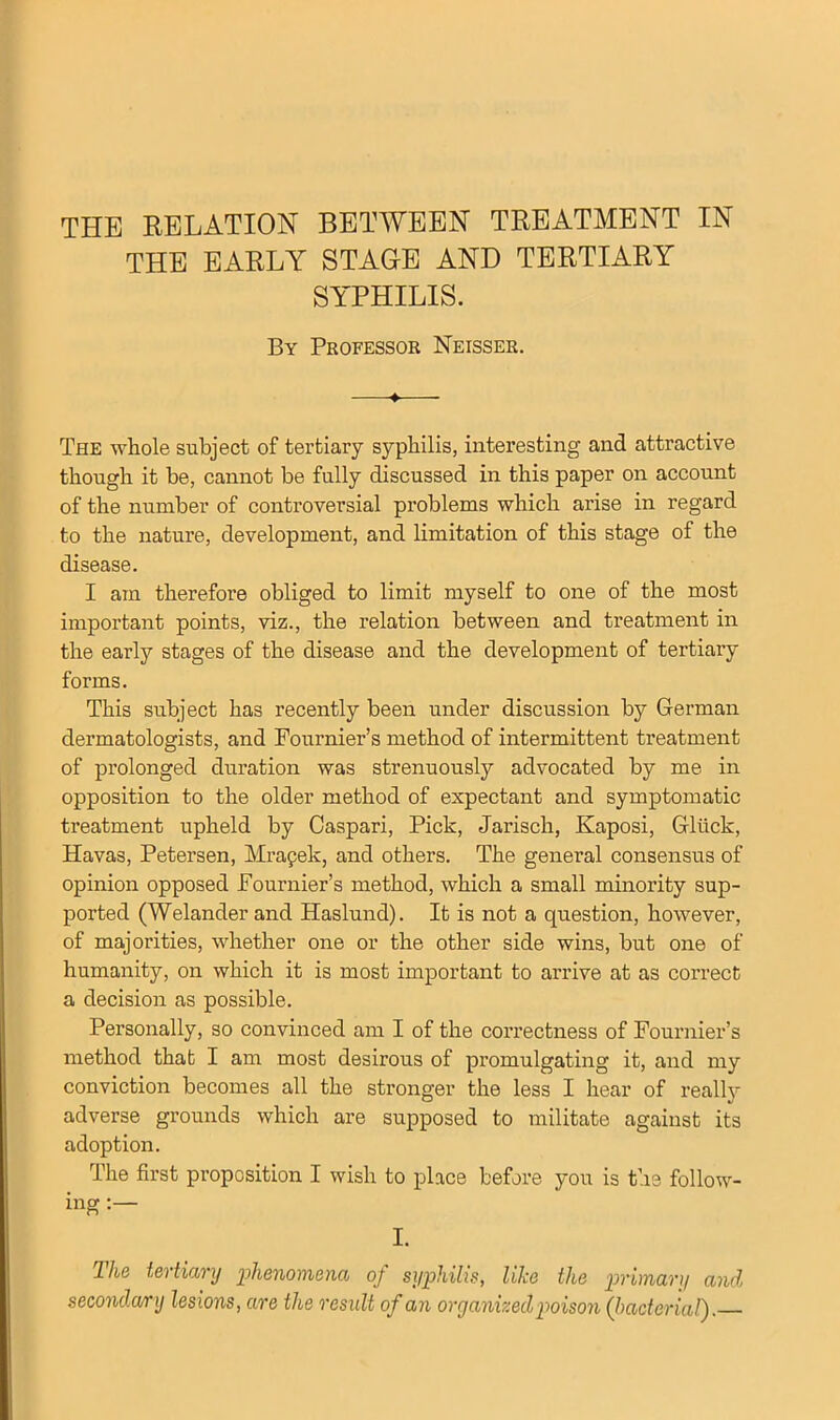 THE RELATION BETWEEN TREATMENT IN THE EARLY STAGE AND TERTIARY SYPHILIS. By Professor Neisser. The whole subject of tertiary syphilis, interesting and attractive though it be, cannot be fully discussed in this paper on account of the number of controversial problems which arise in regard to the nature, development, and limitation of this stage of the disease. I am therefore obliged to limit myself to one of the most important points, viz., the relation between and treatment in the early stages of the disease and the development of tertiary forms. This subject has recently been under discussion by German dermatologists, and Fournier’s method of intermittent treatment of prolonged duration was strenuously advocated by me in opposition to the older method of expectant and symptomatic treatment upheld by Caspari, Pick, Jarisch, Kaposi, Gliick, Havas, Petersen, Mrapek, and others. The general consensus of opinion opposed Fournier’s method, which a small minority sup- ported (Welander and Haslund). It is not a question, however, of majorities, whether one or the other side wins, but one of humanity, on which it is most important to arrive at as correct a decision as possible. Personally, so convinced am I of the correctness of Fournier’s method that I am most desirous of promulgating it, and my conviction becomes all the stronger the less I hear of really adverse grounds which are supposed to militate against its adoption. The first proposition I wish to place before you is the follow- ing : I. The tertiary phenomena of syphilis, like the primary and secondary lesions, are the residt of an organized poison (bacterial).