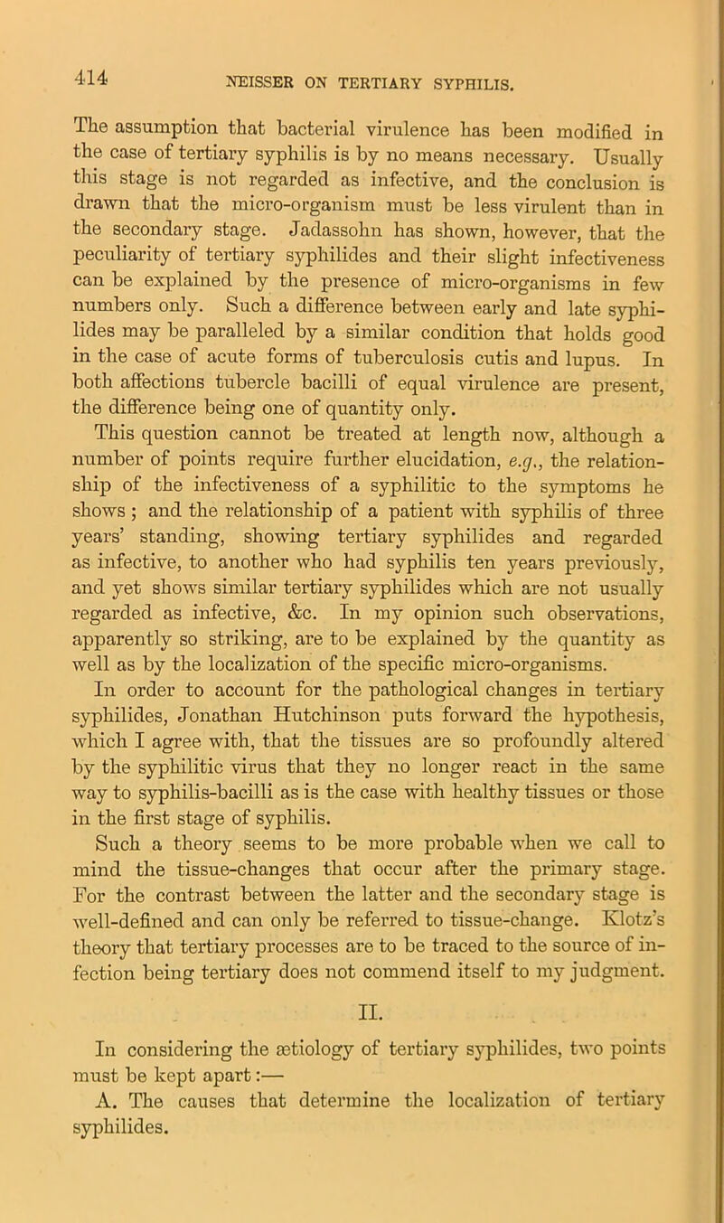 The assumption that bacterial virulence has been modified in the case of tertiary syphilis is by no means necessary. Usually this stage is not regarded as infective, and the conclusion is drawn that the micro-organism must be less virulent than in the secondary stage. Jadassohn has shown, however, that the peculiarity of tertiary syphilides and their slight infectiveness can be explained by the presence of micro-organisms in few numbers only. Such a difference between early and late syphi- lides may be paralleled by a similar condition that holds good in the case of acute forms of tuberculosis cutis and lupus. In both affections tubercle bacilli of equal virulence are present, the difference being one of quantity only. This question cannot be treated at length now, although a number of points require further elucidation, e.g., the relation- ship of the infectiveness of a syphilitic to the symptoms he shows ; and the relationship of a patient with syphilis of three years’ standing, showing tertiary syphilides and regarded as infective, to another who had syphilis ten years previously, and yet shows similar tertiary syphilides which are not usually regarded as infective, &c. In my opinion such observations, apparently so striking, are to be explained by the quantity as well as by the localization of the specific micro-organisms. In order to account for the pathological changes in tertiary syphilides, Jonathan Hutchinson puts forward the hypothesis, which I agree with, that the tissues are so profoundly altered by the syphilitic virus that they no longer react in the same way to syphilis-bacilli as is the case with healthy tissues or those in the first stage of syphilis. Such a theory seems to be more probable when we call to mind the tissue-changes that occur after the primary stage. For the contrast between the latter and the secondary stage is well-defined and can only be referred to tissue-change. Klotz’s theory that tertiary processes are to be traced to the source of in- fection being tertiary does not commend itself to my judgment. II. In considering the aetiology of tertiary syphilides, two points must be kept apart:— A. The causes that determine the localization of tertiary syphilides.