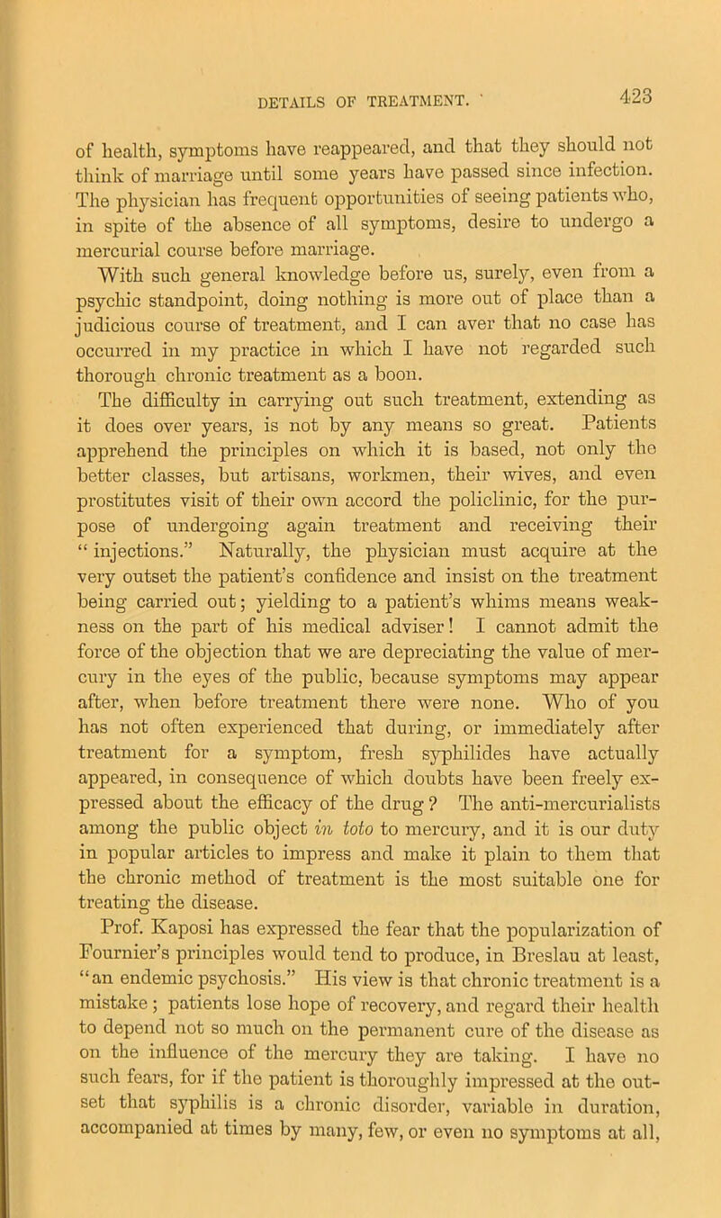 of health, symptoms have reappeared, and that they should not think of marriage until some years have passed since infection. The physician has frequent opportunities of seeing patients who, in spite of the absence of all symptoms, desire to undergo a mercurial course before marriage. With such general knowledge before us, surely, even from a psychic standpoint, doing nothing is more out of place than a judicious course of treatment, and I can aver that no case has occurred in my practice in which I have not regarded such thorough chronic treatment as a boon. The difficulty in carrying out such treatment, extending as it does over years, is not by any means so great. Patients apprehend the principles on which it is based, not only the better classes, but artisans, workmen, their wives, and even prostitutes visit of their own accord the policlinic, for the pur- pose of undergoing again treatment and receiving their “ injections.” Naturally, the physician must acquire at the very outset the patient’s confidence and insist on the treatment being carried out; yielding to a patient’s whims means weak- ness on the part of his medical adviser! I cannot admit the force of the objection that we are depreciating the value of mer- cury in the eyes of the public, because symptoms may appear after, when before treatment there were none. Who of you has not often experienced that during, or immediately after treatment for a symptom, fresh syphilides have actually appeared, in consequence of which doubts have been freely ex- pressed about the efficacy of the drug ? The anti-mercurialists among the public object in toto to mercury, and it is our duty in popular articles to impress and make it plain to them that the chronic method of treatment is the most suitable one for treating the disease. Prof. Kaposi has expressed the fear that the popularization of Fournier’s principles would tend to produce, in Breslau at least, “an endemic psychosis.” His view is that chronic treatment is a mistake ; patients lose hope of recovery, and regard their health to depend not so much on the permanent cure of the disease as on the influence of the mercury they are taking. I have no such fears, for if the patient is thoroughly impi’essed at the out- set that syphilis is a chronic disorder, variable in duration, accompanied at times by many, few, or even no symptoms at all.