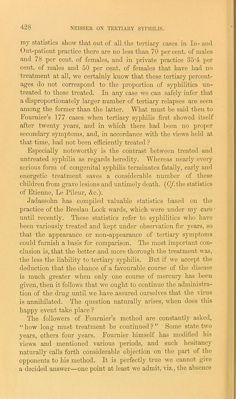 my statistics show that out of all the tertiary cases in In- and Out-patient practice there are no less than 70 percent, of males and 78 per cent, of females, and in private practice 35'4* per cent, of males and 50 per cent, of females that have had no treatment at all, we certainly know that these tertiary percent- ages do not correspond to the proportion of syphilitics un- treated to those treated. In any case we can safely infer that a disproportionately larger number of tertiary relapses are seen among the former than the latter. What must be said then to Fournier’s 177 cases when tertiary syphilis first showed itself after twenty years, and in which there had been no proper secondary symptoms, and, in accordance with the views held at that time, had not been efficiently treated ? Especially noteworthy is the contrast between treated and untreated syphilis as regards heredity. Whereas nearly every serious form of congenital syphilis terminates fatally, early and energetic treatment saves a considerable number of these children from grave lesions and untimely death. (Gf. the statistics of Etienne, Le Pileur, &c.). Jadassohn has compiled valuable statistics based on the practice of the Breslau Lock wards, which were under my care until recently. These statistics refer to syphilitics who have been variously treated and kept under observation for years, so that the appearance or non-appearance of tertiary symptoms could furnish a basis for comparison. The most important con- clusion is, that the better and more thorough the treatment was, the less the liability to tertiary syphilis. But if we accept the deduction that the chance of a favourable course of the disease is much greater when only one course of mercury has been given, then it follows that we ought to continue the administra- tion of the drug until we have assured ourselves that the virus is annihilated. The question naturally arises, when does this happy event take place ? The followers of Fournier’s method are constantly asked, “how long must treatment be continued?” Some state two years, others four years. Fournier himself has modified his views and mentioned various periods, and such hesitancy naturally calls forth considerable objection on the part of the opponents to his method. It is perfectly true we cannot give a decided answer—one point at least we admit, viz., the absence