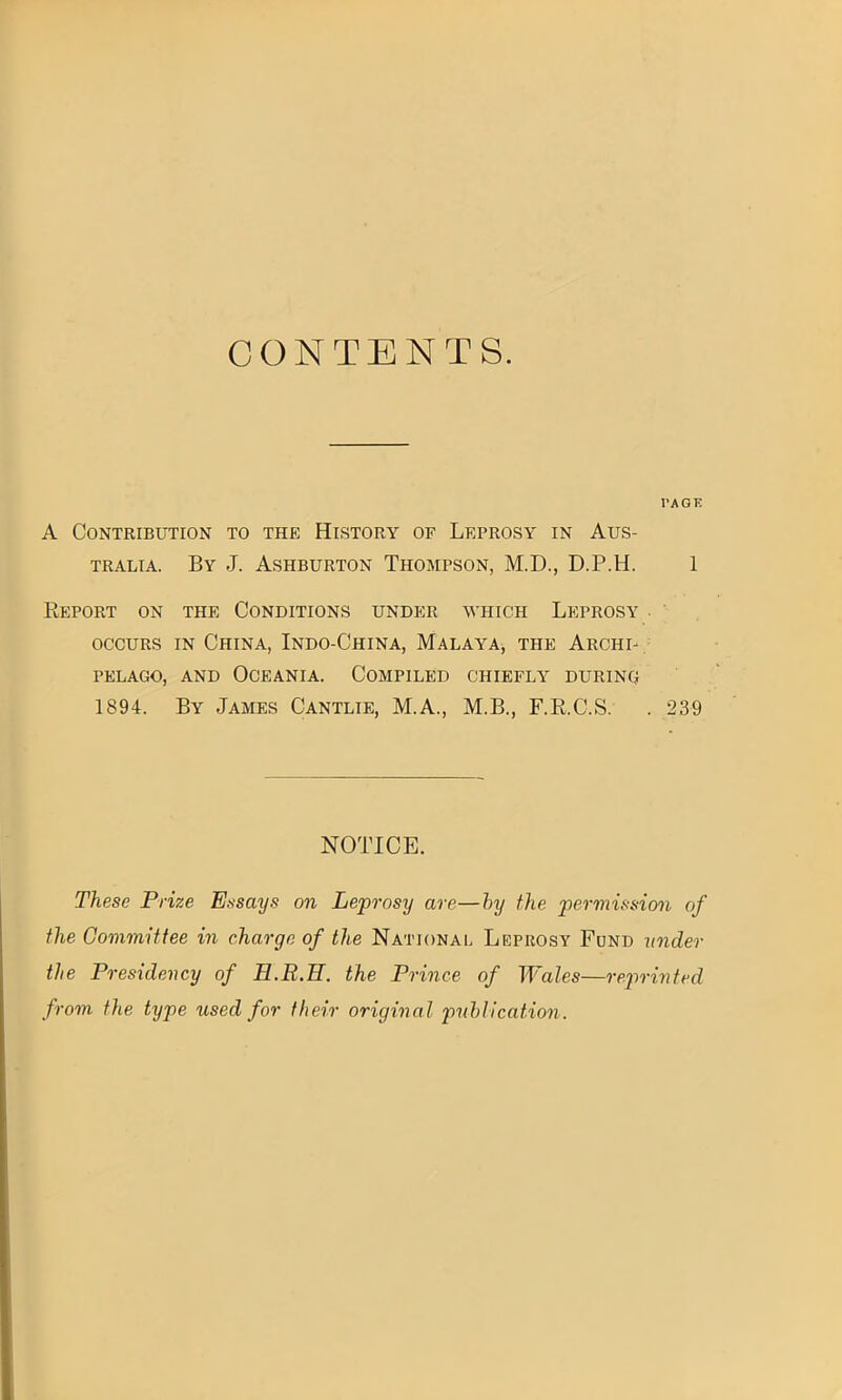 CONTENTS. l’AGIi A Contribution to the History of Leprosy in Aus- tralia. By J. Ashburton Thompson, M.D., D.P.H. 1 Report on the Conditions under which Leprosy . occurs in China, Indo-China, Malaya, the Archi- pelago, and Oceania. Compiled chiefly during 1894. By James Cantlie, M.A., M.B., F.R.C.S. . 239 NOTICE. These Prize Essays on Leprosy are—hy the permission of the Committee in charge of the National Leprosy Fund under the Presidency of H.R.H. the Prince of Wales—reprinted from the type used for their original publication.