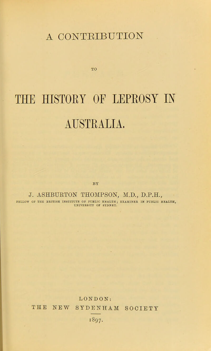 A CONTRIBUTION TO THE HISTORY OF LEPROSY IN AUSTRALIA. J. ASHBURTON THOMPSON, M.D., D.P.H., FELLOW OF THE BRITISH INSTITUTE OF PUBLIC HEALTH; EXAMINER IN PUBLIC HEALTH, UNIVERSITY OF SYDNEY. LONDON: THE NEW SYDENHAM SOCIETY 1897.