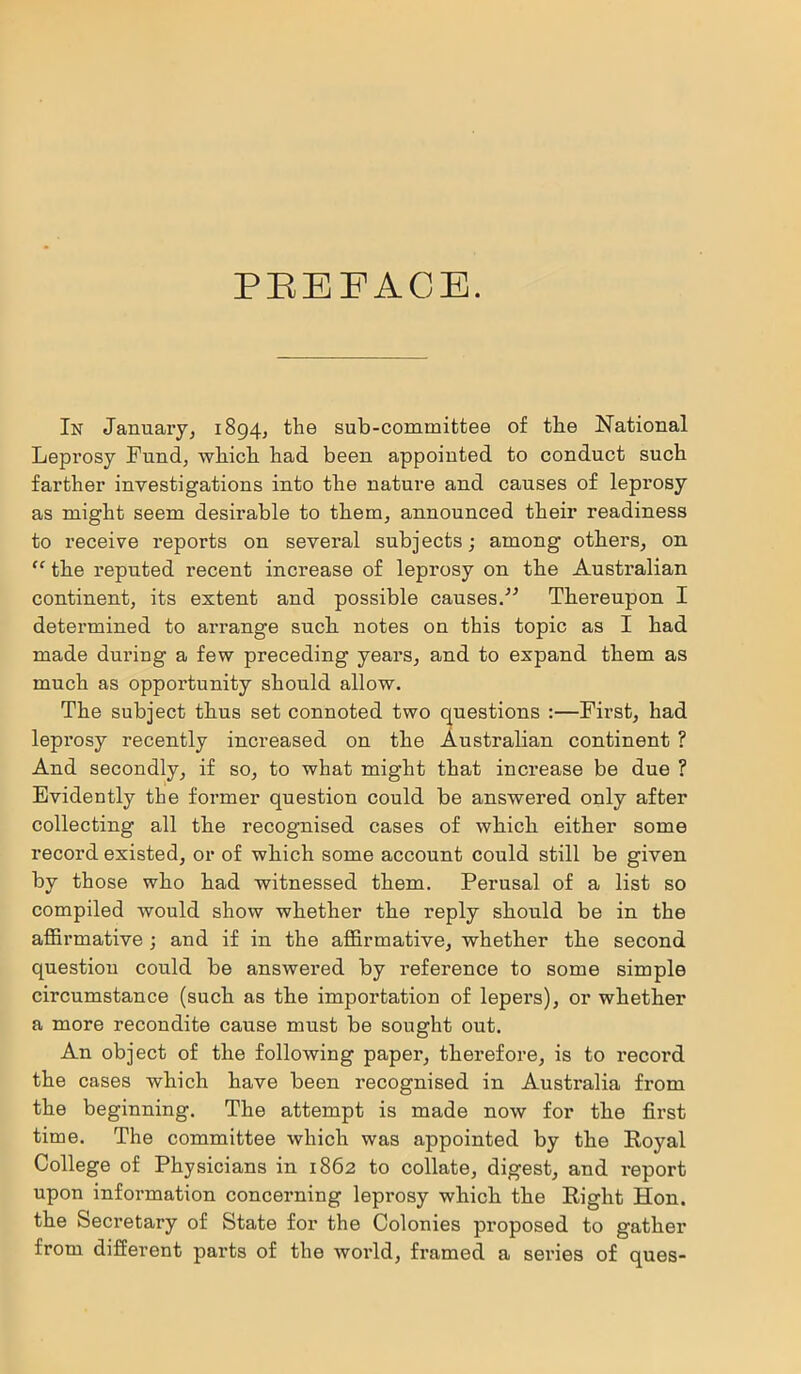 PREFACE. In January, 1894, the sub-committee of the National Leprosy Fund, which had been appointed to conduct such farther investigations into the nature and causes of leprosy as might seem desirable to them, announced their readiness to receive reports on several subjects; among others, on “ the reputed recent increase of leprosy on the Australian continent, its extent and possible causes.” Thereupon I determined to arrange such notes on this topic as I had made during a few preceding years, and to expand them as much as opportunity should allow. The subject thus set connoted two questions :—First, had leprosy recently increased on the Australian continent ? And secondly, if so, to what might that increase be due ? Evidently the former question could be answered only after collecting all the recognised cases of which either some record existed, or of which some account could still be given by those who had witnessed them. Perusal of a list so compiled would show whether the reply should be in the affirmative ; and if in the affirmative, whether the second question could be answered by reference to some simple circumstance (such as the importation of lepers), or whether a more recondite cause must be sought out. An object of the following paper, therefore, is to record the cases which have been recognised in Australia from the beginning. The attempt is made now for the first time. The committee which was appointed by the Royal College of Physicians in 1862 to collate, digest, and report upon information concerning leprosy which the Right Hon. the Secretary of State for the Colonies proposed to gather from different parts of the world, framed a series of ques-