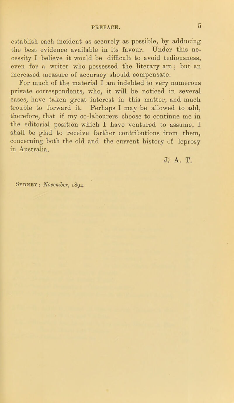 establish each incident as securely as possible, by adducing the best evidence available in its favour. Under this ne- cessity I believe it would be difficult to avoid tediousness, even for a writer who possessed the literary art; but an increased measure of accuracy should compensate. For much of the material I am indebted to very numerous private correspondents, who, it will be noticed in several cases, have taken great interest in this matter, and much trouble to forward it. Perhaps I may be allowed to add, therefore, that if my co-labourers choose to continue me in the editorial position which I have ventured to assume, I shall be glad to receive farther contributions from them, concerning both the old and the current history of leprosy in Australia. J: A. T. Sydney; November, 1894.