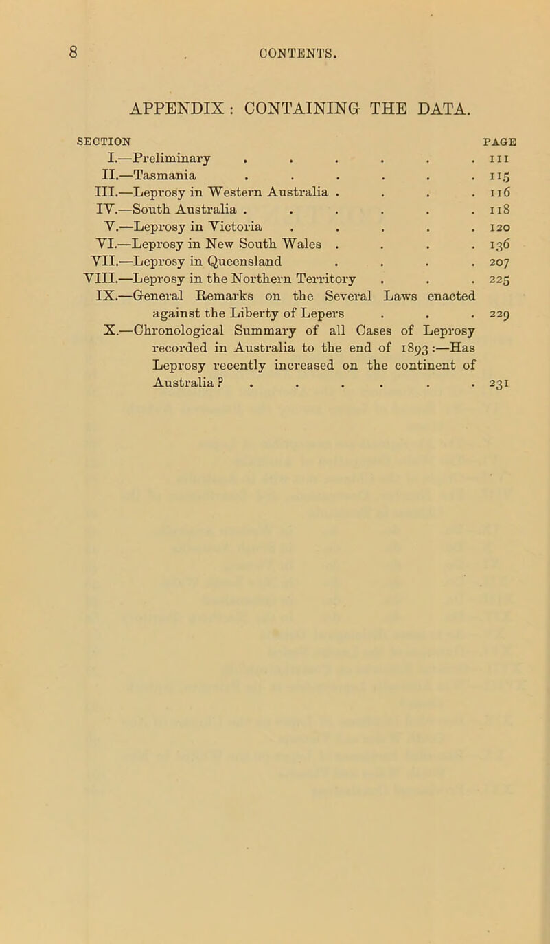 APPENDIX : CONTAINING- THE DATA. SECTION PAGE I.—Preliminary . . . . . . 111 II.—Tasmania . . . . . .115 III. —Leprosy in Western Australia . . . .116 IV. —South Australia . . . . . .118 V.—Leprosy in Victoria . . . . .120 VI.—Leprosy in New South Wales . . . .136 VII.—Leprosy in Queensland .... 207 VIII.—Leprosy in the Northern Territory . . . 225 IX.—General Remarks on the Several Laws enacted against the Liberty of Lepers . . . 229 X.—Chronological Summary of all Cases of Leprosy recorded in Australia to the end of 1893 :—Has Leprosy recently increased on the continent of Australia? .... . . 231