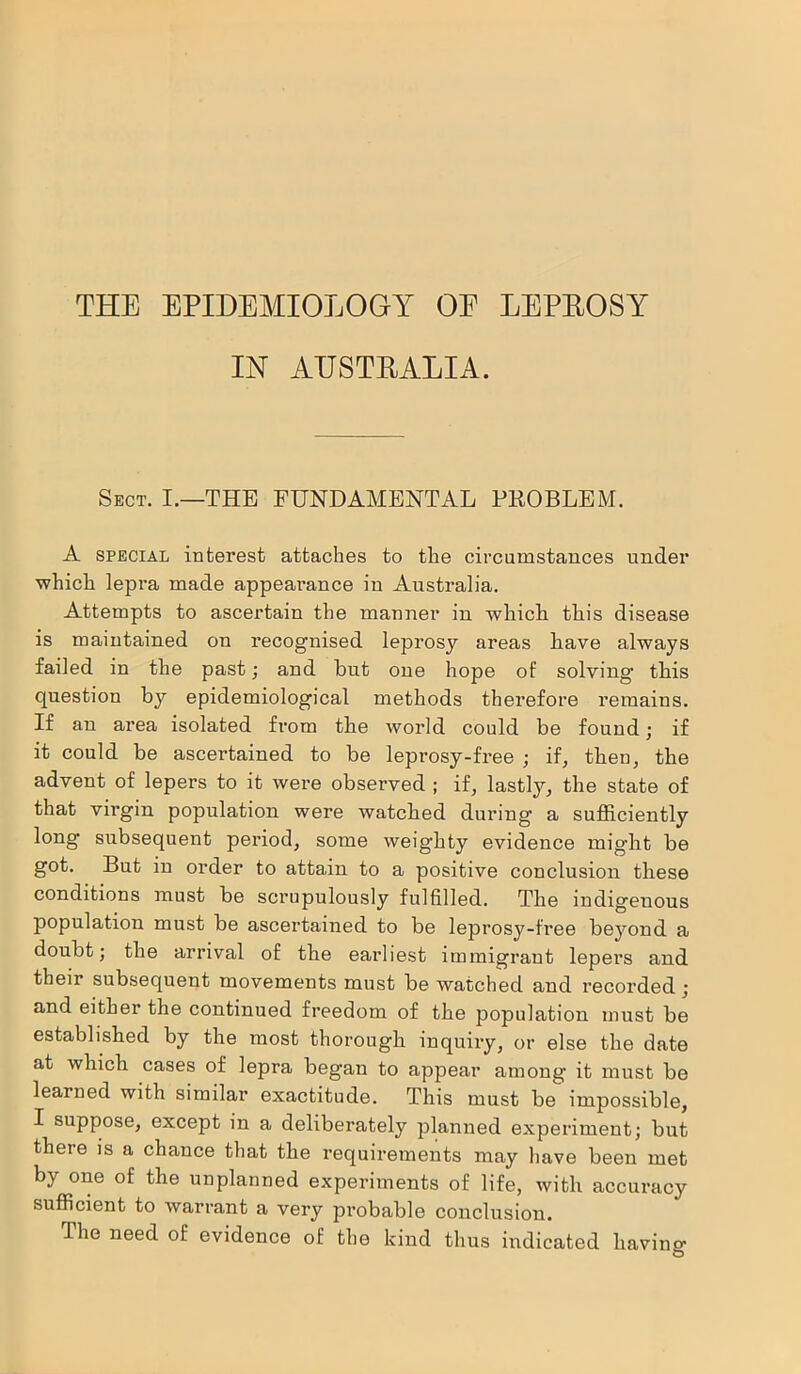 THE EPIDEMIOLOGY OE LEPROSY IN AUSTRALIA. Sect. I.—THE FUNDAMENTAL PROBLEM. A special interest attaches to the circumstances under which lepra made appearance in Australia. Attempts to ascertain the manner in which this disease is maintained on recognised leprosy areas have always failed in the past; and hut one hope of solving1 this question by epidemiological methods therefore remains. If an area isolated from the world could be found; if it could be ascertained to be leprosy-free ; if, then, the advent of lepers to it were observed ; if, lastly, the state of that virgin population were watched during a sufficiently long subsequent period, some weighty evidence might be got. But in order to attain to a positive conclusion these conditions must be scrupulously fulfilled. The indigeuous population must be ascertained to be leprosy-free beyond a doubt; the arrival of the earliest immigrant lepers and their subsequent movements must be watched and recorded; and either the continued freedom of the population must be established by the most thorough inquiry, or else the date at which cases of lepra began to appear among it must be learned with similar exactitude. This must be impossible, I suppose, except in a deliberately planned experiment; but there is a chance that the requirements may have been met by one of the unplanned experiments of life, with accuracy sufficient to warrant a very probable conclusion. The need of evidence of the kind thus indicated having