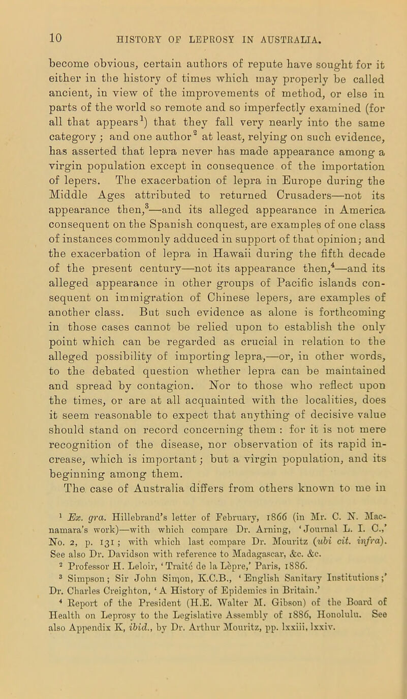 become obvious, certain authors of repute have sought for it either in the history of times which may properly be called ancient, in view of the improvements of method, or else in parts of the world so remote and so imperfectly examined (for all that appears1) that they fall very nearly into the same category ; and one author2 at least, relying on such evidence, has asserted that lepra never has made appearance among a virgin population except in consequence of the importation of lepers. The exacerbation of lepra in Eui’ope during the Middle Ages attributed to returned Crusaders—not its appearance then,3—and its alleged appearance in America consequent on the Spanish conquest, are examples of one class of instances commonly adduced in support of that opinion; and the exacerbation of lepra in Hawaii during the fifth decade of the present century—not its appearance then,4—and its alleged appearance in other groups of Pacific islands con- sequent on immigration of Chinese lepers, are examples of another class. But such evidence as alone is forthcoming in those cases cannot be relied upon to establish the only point which can be regarded as crucial in relation to the alleged possibility of importing lepra,—or, in other words, to the debated question whether lepra can be maintained and spread by contagion. Nor to those who reflect upon the times, or are at all acquainted with the localities, does it seem reasonable to expect that anything of decisive value should stand on record concerning them : for it is not mere recognition of the disease, nor observation of its rapid in- crease, which is important; but a virgin population, and its beginning among them. The case of Australia differs from others known to me in 1 Ex. gra. Hillebrand’s letter of February, 1866 (in Mr. C. N. Mac- namara’s work)—with which compare Dr. Arning, ‘Journal L. I. C.,’ No. 2, p. 13x ; with which last compare Dr. Mouritz (ubi cit. infra). See also Dr. Davidson with reference to Madagascar, &c. &c. 2 Professor FI. Leloir, ‘Traite de laLepre,’ Paris, 18S6. 3 Simpson; Sir John Siipon, K.C.B., ‘English Sanitary Institutions;’ Dr. Charles Creighton, ‘ A History of Epidemics in Britain.’ * Report of the President (H.E. Walter M. Gibson) of the Board of Health on Leprosy to the Legislative Assembly of 1886, Honolulu. See also Appendix Iv, ibicl., by Dr. Arthur Mouritz, pp. lxxiii, lxxiv.