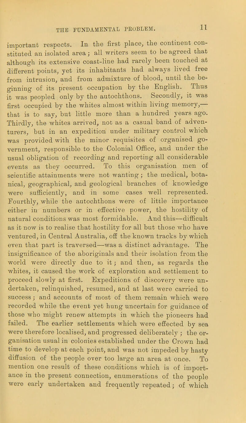 THE FUNDAMENTAL PROBLEM. important respects. In the first place, the continent con- stituted an isolated area; all writers seem to be agreed that although its extensive coast-line had rarely been touched at different points, yet its inhabitants had alwaj^s lived free from intrusion, and from admixture of blood, until the be- ginning of its present occupation by the English. Thus it was peopled only by the autochthons. Secondly, it was first occupied by the whites almost within living memory,— that is to say, but little more than a hundred years ago. Thirdly, the whites arrived, not as a casual band of adven- turers, but in an expedition under military control which was provided with the minor requisites of organised go- vernment, responsible to the Colonial Office, and under the usual obligation of recording and reporting all considerable events as they occurred. To this organisation men of scientific attainments were not wanting ; the medical, bota- nical, geographical, and geological branches of knowledge were sufficiently, and in some cases well represented. Fourthly, while the autochthons were of little importance either in numbers or in effective power, the hostility of natural conditions was most formidable. And this—difficult as it now is to realise that hostility for all but those who liave ventured, in Central Australia, off the known tracks by which even that part is traversed—was a distinct advantage. The insignificance of the aboriginals and their isolation from the world were directly due to it; and then, as regards the whites, it caused the woirk of exploration and settlement to proceed slowly at first. Expeditions of discovery were un- dertaken, relinquished, resumed, and at last were carried to success; and accounts of most of them remain which were recorded while the event yet hung uncertain for guidance of those who might renew attempts in which the pioneers had failed. The earlier settlements which were effected by sea were therefore localised, and progressed deliberately ; the or- ganisation usual in colonies established under the Crown had time to develop at each point, and was not impeded by hasty diffusion of the people over too large an area at once. To mention one result of these conditions which is of import- ance in the present connection, enumerations of the people were early undertaken and frequently repeated; of which