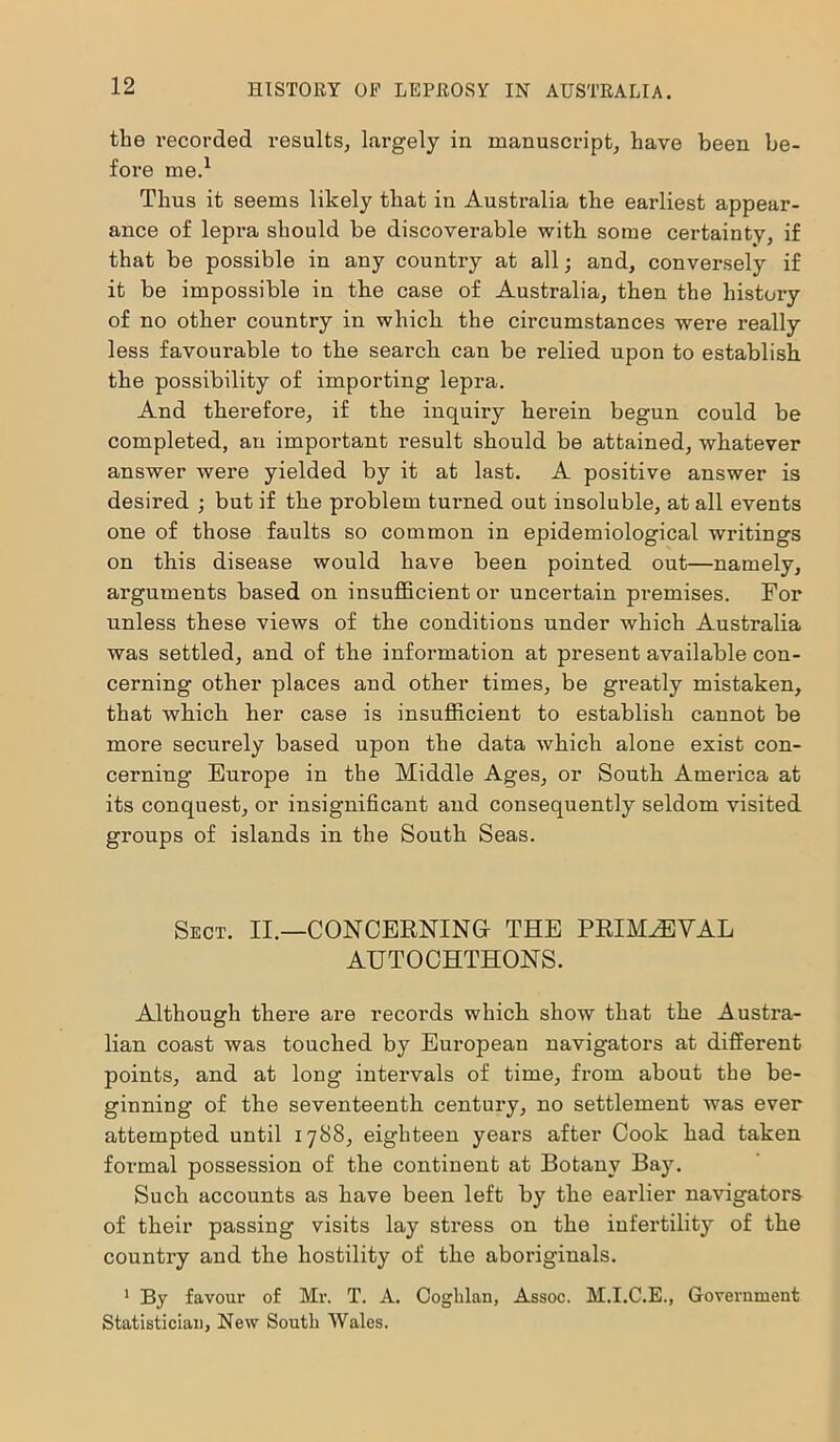 the recorded results, largely in manuscript, have been be- fore me.1 Thus it seems likely that in Australia the earliest appear- ance of lepra should be discoverable with some certainty, if that be possible in any country at all; and, conversely if it be impossible in the case of Australia, then the history of no other countx-y in which the circumstances were really less favoui’able to the search can be relied upon to establish the possibility of importing lepra. And therefore, if the inquii’y hei’ein begun could be completed, an impoi'tant result should be attained, whatever answer were yielded by it at last. A positive answer is desired ; but if the problem turned out insoluble, at all events one of those faults so common in epidemiological writings on this disease would have been pointed out—namely, arguments based on insufficient or uncertain premises. For unless these views of the conditions under which Australia was settled, and of the infoi-mation at present available con- cerning other places and other times, be gi'eatly mistaken, that which her case is insufficient to establish cannot be more securely based upon the data which alone exist con- cerning Europe in the Middle Ages, or South Amei’ica at its conquest, or insignificant and consequently seldom visited groups of islands in the South Seas. Sect. II.—CONCERNING- THE PRIMAEVAL AUTOCHTHONS. Although there are records which show that the Austi’a- lian coast was touched by Eui’opean navigators at different points, and at long intervals of time, from about the be- ginning of the seventeenth centui’y, no settlement was ever attempted until 1788, eighteen years after Cook had taken formal possession of the continent at Botany Baju Such accounts as have been left by the earlier navigators of their passing visits lay stress on the infertility of the country and the hostility of the aboriginals. 1 By favour of Mr. T. A. Coghlan, Assoc. M.I.C.E., Government Statistician, New South Wales.