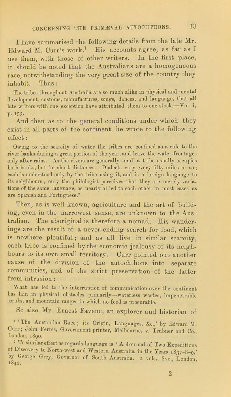 I have summarised the following details from the late Mr. Edward M. Curr’s work.1 His accounts agree, as far as I use them, with those of other writers. In the first place, it should he noted that the Australians are a homogeneous race, notwithstanding the very great size of the country they inhabit. Thus: The tribes throughout Australia are so much alike in physical and mental development, customs, manufactures, songs, dances, and language, that all late writers with one exception have attributed them to one stock.—Yol. i, P- 153- And then as to the general conditions under which they exist in all parts of the continent, he wrote to the following effect: Owing to the scarcity of water the tribes are confined as a rule to the river hanks during a great portion of the year, and leave the water-frontages only after rains. As the rivers are generally small a tribe usually occupies both banks, but for short distances. Dialects vary every fifty miles or so ; each is understood only by the tribe using it, and is a foreign language to its neighbours; only the philologist perceives that they are merely varia- tions of the same language, as nearly allied to each other in most cases as are Spanish .and Portuguese.2 Then, as is well known, agriculture and the art of build- ing, even in the narrowest sense, are unknown to the Aus- tralian. The aboriginal is therefore a nomad. His wander- ings are the result of a never-ending search for food, which is nowhere plentiful; and as all live in similar scarcity, each tribe is confined by the economic jealousy of its neigh- bours to its own small territory. Curr pointed out another cause of the division of the autochthons into separate communities, and of the strict preservation of the latter from intrusion : What has led to the interruption of communication over the continent has lain in physical obstacles primarily—waterless wastes, impenetrable scrubs, and mountain ranges in which no food is procurable. So also Mr. Ernest Faveuc, an explorer and historian of 1 ‘The Australian Race; its Origin, Languages, &c.,’ by Edward M. Curr; John Ferres, Government printer, Melbourne, v. Trubner and Co., London,1890. 2 To similar effect as regards language is ‘ A Journal of Two Expeditions of Discovery to North-west and Western Australia in the Years 1837-8-9,’ by George Grey, Governor of South Australia. 2 vols., 8vo.t London 1842. 2