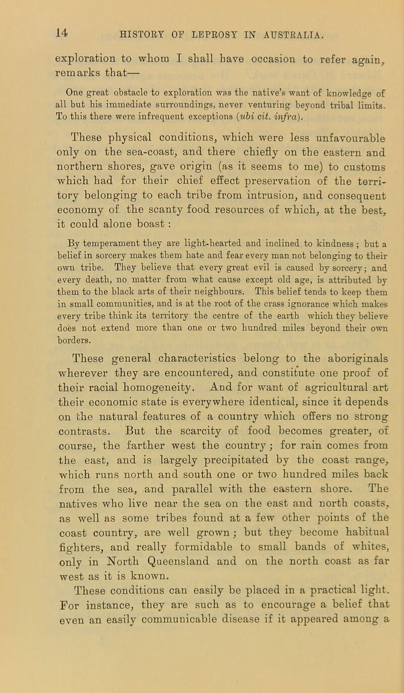 exploration to whom I shall have occasion to refer again, remarks that— One great obstacle to exploration was the native’s want of knowledge of all but his immediate surroundings, never venturing beyond tribal limits. To this there were infrequent exceptions (ubi cit. infra). These physical conditions, which were less unfavourable only on the sea-coast, and there chiefly on the eastern and northern shores, gave origin (as it seems to me) to customs which had for their chief effect preservation of the terri- tory belonging to each tribe from intrusion, and consequent economy of the scanty food resources of which, at the best, it could alone boast: By temperament they are light-hearted and inclined to kindness ; but a belief in sorcery makes them hate and fear every man not belonging to their own tribe. They believe that every great evil is caused by sorcery; and every death, no matter from what cause except old age, is attributed by them to the black arts of their neighbours. This belief tends to keep them in small communities, and is at the root of the crass ignorance which makes every tribe think its territory the centre of the earth which they believe does not extend more than one or two hundred miles beyond their own borders. These general characteristics belong to the aboriginals wherever they are encountered, and constitute one proof of their racial homogeneity. And for want of agricultural art their economic state is everywhere identical, since it depends on the natural features of a country which offers no strong contrasts. But the scarcity of food becomes greater, of course, the farther west the country; for rain comes from the east, and is largely precipitated by the coast range, which runs north and south one or two hundred miles back from the sea, and parallel with the eastern shore. The natives who live near the sea on the east and north coasts, as well as some tribes found at a few other points of the coast country, are well grown ; but they become habitual fighters, and really formidable to small bands of whites, only in North Queensland and on the north coast as far west as it is known. These conditions can easily be placed in a practical light. For instance, they are such as to encourage a belief that even an easily communicable disease if it appeared among a