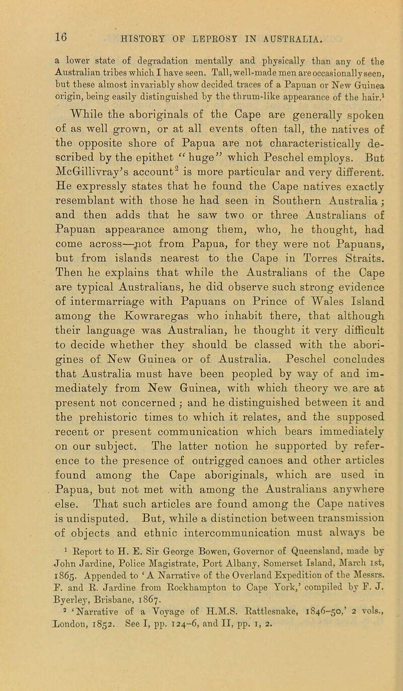 a lower state of degradation mentally and physically than any of the Australian tribes which I have seen. Tall, well-made men are occasionally seen, hut these almost invariably show decided traces of a Papuan or New Guinea origin, being easily distinguished by the thrum-like appearance of the hair.1 While the aboriginals of the Cape are generally spoken of as well grown, or at all events often tall, the natives of the opposite shore of Papua are not characteristically de- scribed by the epithet “ huge” which Peschel employs. But McGillivray’s account3 is more particular and very different. He expressly states that he found the Cape natives exactly resemblant with those he had seen in Southern Australia; and then adds that he saw two or three Australians of Papuan appearance among them, who, he thought, had come across—jiot from Papua, for they were not Papuans, but from islands nearest to the Cape in Torres Straits. Then he explains that while the Australians of the Cape are typical Australians, he did observe such strong evidence of intermarriage with Papuans on Prince of Wales Island among the Kowraregas who inhabit there, that although their language was Australian, he thought it very difficult to decide whether they should be classed with the abori- gines of New Guinea or of Australia. Peschel concludes that Australia must have been peopled by way of and im- mediately from New Guinea, with which theory we are at present not concerned ; and he distinguished between it and the prehistoric times to which it relates, and the supposed recent or present communication which bears immediately on our subject. The latter notion he supported by refer- ence to the presence of outrigged canoes and other articles found among the Cape aboriginals, which are used in Papua, but not met with among the Australians anywhere else. That such articles are found among the Cape natives is undisputed. But, while a distinction between transmission of objects and ethnic intercommunication must always be 1 Report to H. E. Sir George Bowen, Governor of Queensland, made by John Jardine, Police Magistrate, Port Albany, Somerset Island, March ist, 1865. Appended to ‘ A Narrative of the Overland Expedition of the Messrs. P. and R. Jardine from Rockhampton to Cape York,’ compiled by F. J. Byerley, Brisbane, 1867. 3 ‘Narrative of a Voyage of H.M.S. Rattlesnake, 1S46-50,’ 2 vols., London, 1852. See I, pp. 124-6, and II, pp. 1, 2.