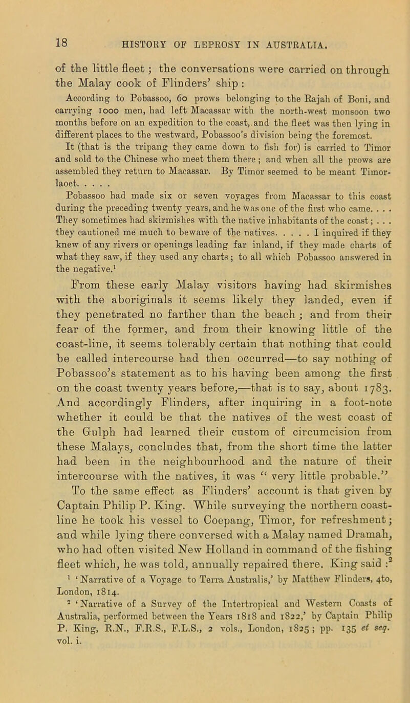 of the little fleet; the conversations were carried on through the Malay cook of Flinders’ ship : According to Pobassoo, 60 prows belonging to the Rajah of Boni, and carrying 1000 men, bad left Macassar with the north-west monsoon two months before on an expedition to the coast, and the fleet was then lying in different places to the westward, Pobassoo’s division being the foremost. It (that is the tripang they came down to fish for) is carried to Timor and sold to the Chinese who meet them there ; and when all the prows are assembled they return to Macassar. By Timor seemed to be meant Timor- laoet Pobassoo had made six or seven voyages from Macassar to this coast during the preceding twenty years, and he was one of the first who came. . . . They sometimes had skirmishes with the native inhabitants of the coast; . . . they cautioned me much to beware of the natives I inquired if they knew of any rivers or openings leading far inland, if they made charts of what they saw, if they used any charts; to all which Pobassoo answered in the negative.1 From these early Malay visitors having had skirmishes with the aboriginals it seems likely they landed, even if they penetrated no farther than the beach j and from their fear of the former, and from their knowing little of the coast-line, it seems tolerably certain that nothing that could be called intercourse had then occurred—to say nothing of Pobassoo’s statement as to his having been among the first on the coast twenty years before,—that is to say, about 1783. And accordingly Flinders, after inquiring in a foot-note whether it could be that the natives of the west coast of the Grulph had learned their custom of circumcision from these Malays, concludes that, from the short time the latter had been in the neighbourhood and the nature of their intercourse with the natives, it was “ very little probable.” To the same effect as Flinders’ account is that given by Captain Philip P. King. While surveying the northern coast- line he took his vessel to Coepang, Timor, for refreshment; and while lying there conversed with a Malay named Dramali, who had often visited New Holland in command of the fishing fleet which, he was told, annually repaired there. King said :2 1 ‘Narrative of a Voyage to Terra Australis,’ by Matthew Flinders, 4to, London, 1814. 2 ‘ Narrative of a Survey of tbe Intertropical and Western Coasts of Australia, performed between tbe Years 1818 and 1822,’ by Captain Philip P. King, R.N., F.R.S., F.L.S., 2 vols., London, 1S25 ; pp. 135 et seq. vol. i.