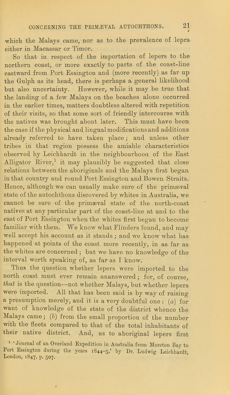 4 wliicli the Malays came, nor as to the prevalence of lepra either in Macassar or Timor. So that in respect of the importation of lepers to the northern coast, or more exactly to parts of the coast-line eastward from Port Essington and (more recently) as far up the Gulph as its head, there is perhaps a general likelihood but also uncertainty. Howevei', while it may be true that the landing of a few Malays on the beaches alone occurred in the earlier times, matters doubtless altered with repetition of their visits, so that some sort of friendly intercourse with the natives was brought about later. This must have been the case if the physical and lingual modifications and additions already referred to have taken place; and unless other tribes in that region possess the amiable characteristics observed by Leichhardt in the neighbourhood of the East Alligator River,1 it may plausibly be suggested that close relations between the aboriginals and the Malays first began in that country and round Port Essington and Bowen Straits. Hence, although we can usually make sure of the primaeval state of the autochthons discovered by whites in Australia, we cannot be sure of the primaeval state of the north-coast natives at any particular part of the coast-line at and to the east of Port Essington when the whites first began to become familiar with them. We know what Flinders found, and may well accept his account as it stands ; and we know what has happened at points of the coast more recently, in as far as the whites are concerned; but we have no knowledge of the interval worth speaking of, as far as I know. Thus the question whether lepers were imported to the north coast must ever remain unanswered; for, of course, that is the question—not whether Malays, but whether lepers were imported. All that has been said is by way of raising- a presumption merely, and it is a very doubtful one : (a) for want of knowledge of the state of the district whence the Malays came; (b) from the small proportion of the number with the fleets compared to that of the total inhabitants of their native district. And, as to aboriginal lepers first 1 ‘ Journal of an Overland Expedition in Australia from Moreton Bay to Port Essington during the years 1844-5,’ by Dr. Ludwig Leichhardt, London, 1847, P- 5°7-