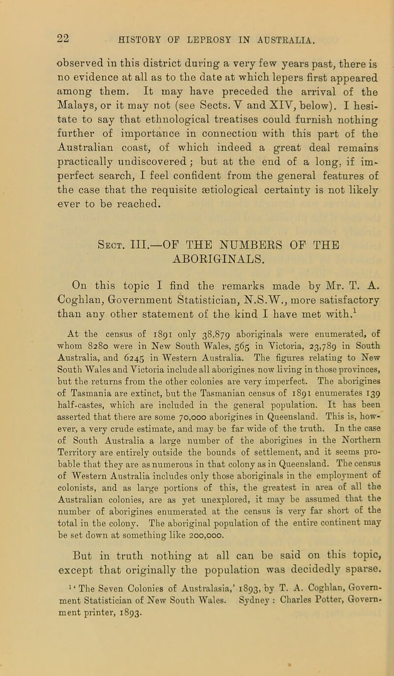 observed in this district during a very few years past, there is no evidence at all as to the date at which lepers first appeared among them. It may have preceded the arrival of the Malays, or it may not (see Sects. V and XIV, below). I hesi- tate to say that ethnological treatises could furnish nothing further of importance in connection with this part of the Australian coast, of which indeed a great deal remains practically undiscovered; but at the end of a long, if im- perfect search, I feel confident from the general features of the case that the requisite setiological certainty is not likely ever to be reached. Sect. III.—OF THE NUMBERS OF THE ABORIGINALS. On this topic I find the remarks made by Mr. T. A. Coghlan, Government Statistician, N.S.W., more satisfactory than any other statement of the kind I have met with.1 At the census o£ 1891 only 38,879 aboriginals were enumerated, of whom 8280 were in New South Wales, 565 in Victoria, 23,789 in South Australia, and 6245 in Western Australia. The figures relating to New South Wales and Victoria include all aborigines now living in those provinces, hut the returns from the other colonies are very imperfect. The aborigines of Tasmania are extinct, but the Tasmanian census of 1891 enumerates 139 half-castes, which are included in the general population. It has been asserted that there are some 70,000 aborigines in Queensland. This is, how- ever, a very crude estimate, and may be far wide of the truth. In the case of South Australia a large number of the aborigines in the Northern Territory are entirely outside the bounds of settlement, and it seems pro- bable that they are as numerous in that colony as in Queensland. The census of Western Australia includes only those aboriginals in the employment of colonists, and as large portions of this, the greatest in area of all the Australian colonies, are as yet unexplored, it may he assumed that the number of aborigines enumerated at the census is very far short of the total in the colony. The aboriginal population of the entire continent may be set down at something like 200,000. But in truth nothing at all can be said on this topic, except that originally the population was decidedly sparse. “The Seven Colonies of Australasia,’ 1893, by T. A. Coghlan, Govern- ment Statistician of New South Wales. Sydney : Charles Potter, Govern- ment printer, 1893.