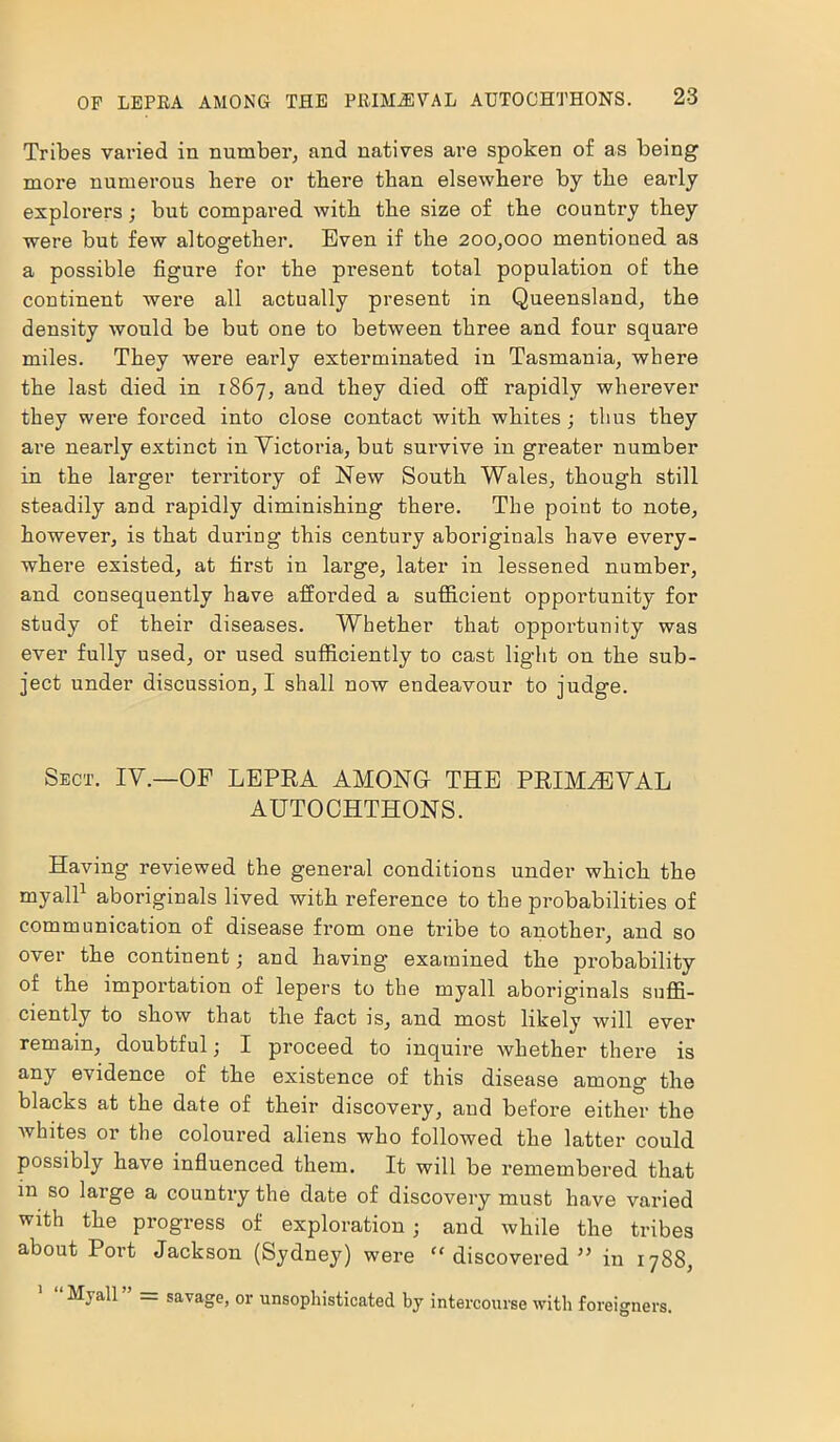 Tribes varied in number, and natives are spoken of as being more numerous here or there than elsewhere by the early explorers; but compared with the size of the country they were but few altogether. Even if the 200,000 mentioned as a possible figure for the present total population of the continent were all actually present in Queensland, the density would be but one to between three and four square miles. They were early exterminated in Tasmania, where the last died in 1867, and they died off rapidly wherever they were forced into close contact with whites ; thus they are nearly extinct in Victoria, but survive in greater number in the larger territory of New South Wales, though still steadily and rapidly diminishing there. The point to note, however, is that during this century aboriginals have every- where existed, at first in large, later in lessened number, and consequently have afforded a sufficient opportunity for study of their diseases. Whether that opportunity was ever fully used, or used sufficiently to cast light on the sub- ject under discussion, I shall now endeavour to judge. Sect. IV.—OP LEPEA AMONG THE PRIMAEVAL AUTOCHTHONS. Having reviewed the general conditions under which the myall1 aboriginals lived with reference to the probabilities of communication of disease from one tribe to another, and so over the continent; and having examined the probability of the importation of lepers to the myall aboriginals suffi- ciently to show that the fact is, and most likely will ever remain, doubtful; I proceed to inquire whether there is any evidence of the existence of this disease among the blacks at the date of their discovery, and before either the whites or the coloured aliens who followed the latter could possibly have influenced them. It will be remembered that in so large a country the date of discovery must have varied with the progress of exploration; and while the tribes about Port Jackson (Sydney) were “discovered” in 1788, Myall ” = savage, or unsophisticated by intercourse with foreigners.