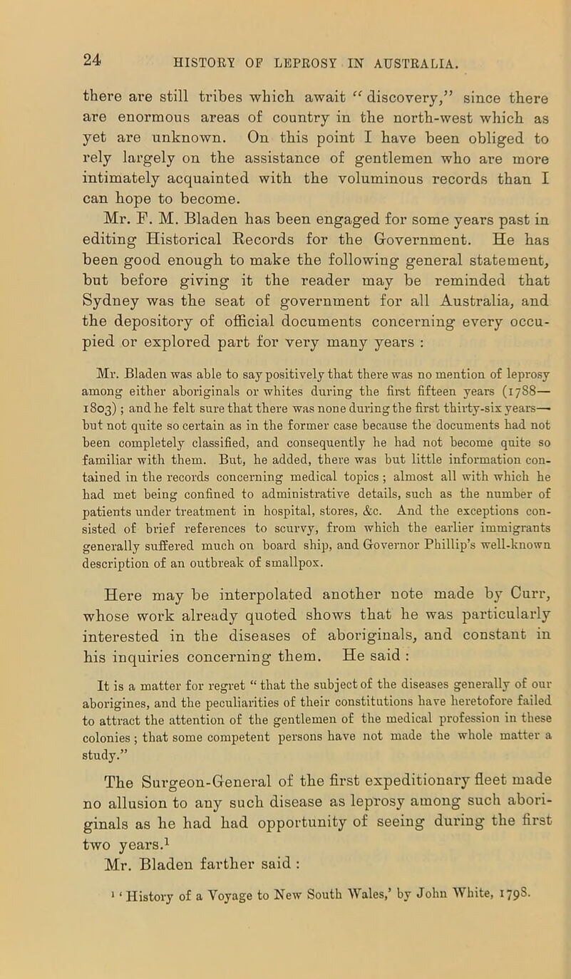 there are still tribes which await “ discovery/’ since there are enormous areas of country in the north-west which as yet are unknown. On this point I have been obliged to rely largely on the assistance of gentlemen who are more intimately acquainted with the voluminous records than I can hope to become. Mr. F. M. Bladen has been engaged for some years past in editing Historical Records for the Government. He has been good enough to make the following general statement, but before giving it the reader may be reminded that Sydney was the seat of government for all Australia, and the depository of official documents concerning every occu- pied or explored part for very many years : Mr. Bladen was able to say positively that there was no mention of leprosy among either aboriginals or whites during the first fifteen years (1788— 1803) ; and he felt sure that there was none during the first thirty-six years—• but not quite so certain as in the former case because the documents had not been completely classified, and consequently he had not become quite so familiar with them. But, he added, there was but little information con- tained in the records concerning medical topics ; almost all with which he had met being confined to administrative details, such as the number of patients under treatment in hospital, stores, &c. And the exceptions con- sisted of brief references to scurvy, from which the earlier immigrants generally suffered much on board ship, and Governor Phillip’s well-known description of an outbreak of smallpox. Here may be interpolated another note made by Curr, whose work already quoted shows that he was particularly interested in the diseases of aboriginals, and constant in his inquiries concerning them. He said : It is a matter for regret “ that the subject of the diseases generally of our aborigines, and the peculiarities of their constitutions have heretofore failed to attract the attention of the gentlemen of the medical profession in these colonies; that some competent persons have not made the whole matter a study.” The Surgeon-General of the first expeditionary fleet made no allusion to any such disease as leprosy among such abori- ginals as he had had opportunity of seeing during the first two years.1 Mr. Bladen farther said : 1 ‘ History of a Voyage to New South Wales/ by John White, 1798.