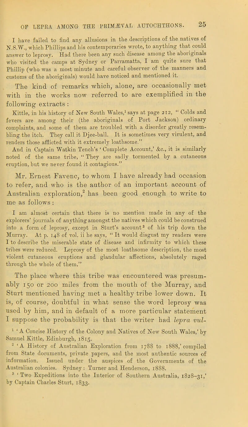 I have failed to find any allusions in the descriptions of the natives of N.S.W., which Phillips and his contemporaries wrote, to anything that could answer to leprosy. Had there been any such disease among the aboriginals who visited the camps at Sydney or Parramatta, I am quite sure that Phillip (who was a most minute and careful observer of the manners and customs of the aboriginals) would have noticed and mentioned it. The kind of remarks which, alone, are occasionally met with in the works now referred to are exemplified in the following1 extracts : Kittle, in his history of New South Wales,1 says at page 212, “ Colds and fevers are among their (the aboriginals of Port Jackson) ordinary complaints, and some of them are troubled with a disorder greatly resem- bling the itch. They call it Djee-ball. It is sometimes very virulent, and renders those afflicted with it extremely loathsome.” And in Captain Watkin Tench’s ‘ Complete Account,’ &c., it is similarly noted of the same tribe, “ They are sadly tormented by a cutaneous eruption, but we never found it contagious.” Mr. Ernest Favenc, to whom I have already had occasion to refer, and who is the author of an important account of Australian exploration,2 has been good enough to write to me as follows : I am almost certain that there is no mention made in any of the explorers’ journals of anything amongst the natives which could be construed into a form of leprosy, except in Sturt’s account3 of his trip down the Murray. At p. 148 of vol. ii he says, “ It would disgust my readers were I to describe the miserable state of disease and infirmity to which these tribes were reduced. Leprosy of the most loathsome description, the most violent cutaneous eruptions and glandular affections, absolutely raged through the whole of them.” The place where this tribe was encountered was presum- ably 150 or 200 miles from the mouth of the Murray, and Sturt mentioned having met a healthy tribe lower down. It is, of course, doubtful in what sense the word leprosy was used by him, and in default of a more particular statement I suppose the probability is that the writer had lepra vul- 1 ‘ A Concise History of the Colony and Natives of New South Wales,’ by Samuel Kittle, Edinburgh, 1815. 2 ‘A History of Australian Exploration from 1788 to 1888,’compiled from State documents, private papers, and the most authentic sources of information. Issued under the auspices of the Governments of the Australian colonies. Sydney: Turner and Henderson, 1888. 3 ‘Two Expeditions into the Interior of Southern Australia, 1828-31,’ by Captain Charles Sturt, 1833.