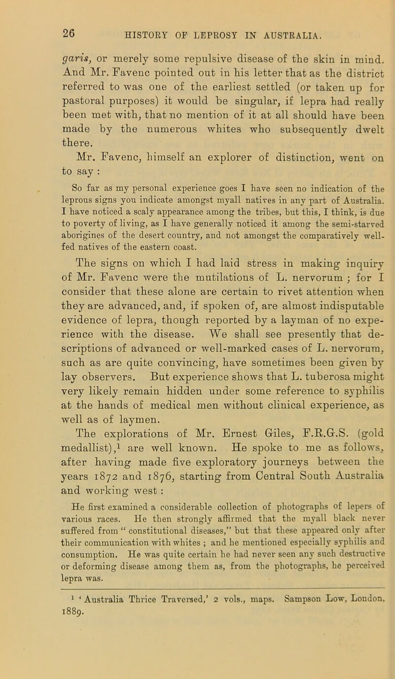 garis, or merely some repulsive disease of the skin in mind. And Mr. Favenc pointed out in his letter that as the district referred to was one of the earliest settled (or taken up for pastoral purposes) it would be singular if lepra had really been met with, that no mention of it at all should have been made by the numerous whites who subsequently dwelt there. Mr. Favenc, himself an explorer of distinction, went on to say : So far as my personal experience goes I have seen no indication of the leprous signs you indicate amongst myall natives in any part of Australia. I have noticed a scaly appearance among the tribes, but this, I think, is due to poverty of living, as I have generally noticed it among the semi-starved aborigines of the desert country, and not amongst the comparatively well- fed natives of the eastern coast. The signs on which I had laid stress in making inquiry of Mr. Favenc wei’e the mutilations of L. nervorum ; for I consider that these alone are certain to rivet attention when they are advanced, and, if spoken of, are almost indisputable evidence of lepra, though reported by a layman of no expe- rience with the disease. We shall see presently that de- scriptions of advanced or well-marked cases of L. nervorum, such as are quite convincing, have sometimes been given by lay observers. But experience shows that L. tuberosa might very likely remain hidden under some reference to syphilis at the hands of medical men without clinical experience, as well as of laymen. The explorations of Mr. Ernest Giles, F.R.G.S. (gold medallist),1 are well known. He spoke to me as follows, after having made five exploratory journeys between the years 1872 and 1876, starting from Central South Australia and working west : He first examined a considerable collection of photographs of lepers of various races. He then strongly affirmed that the myall black never suffered from “ constitutional diseases,” but that these appeared only after their communication with whites ; and he mentioned especially syphilis and consumption. He was quite certain he had never seen any such destructive or deforming disease among them as, from the photographs, he perceived lepra was. 1 ‘ Australia Thrice Traversed,’ 2 vols., maps. Sampson Low, London, 1889.