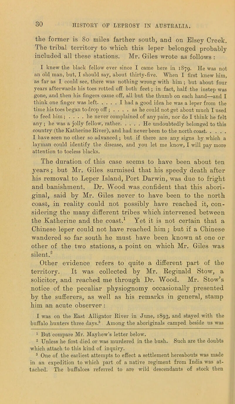 the former is So miles farther south, and on Elsey Creek. The tribal territory to which this leper belonged probably included all these stations. Mr. Giles wrote as follows : I knew the black fellow ever since I came here in 1879. He was not an old man, but, I should say, about thirty-five. When I first knew him, as far as I could see, there was nothing wrong with him ; but about four years afterwards his toes rotted off both feet; in fact, half the instep was gone, and then his fingers came off, all but the thumb on each hand—and I think one finger was left I had a good idea he was a leper from the time his toes began to drop off; as he could not get about much I used to feed him; .... he never complained of any pain, nor do I think he felt any ; he was a jolly fellow, rather He undoubtedly belonged to this country (the Katherine River), and had never been to the north coast I have seen no other so advanced; but if there are any signs by which a layman could identify the disease, and you let me know, I will pay more attention to toeless blacks. The duration of this case seems to have been about ten years; but Mr. Giles surmised that his speedy death after his removal to Leper Island, Port Darwin, was due to fright and banishment. Dr. Wood was confident that this abori- ginal, said by Mr. Giles never to have been to the north coast, in reality could not possibly have reached it, con- sidering the many different tribes which intervened between the Katherine and the coast.1 Yet it is not certain that a Chinese leper could not have reached him; but if a Chinese wandered so far south he must have been known at one or other of the two stations, a point on which Mr. Giles was silent.2 Other evidence refers to quite a different part of the territory. It was collected by Mr. Reginald Stow, a solicitor, and reached me through Dr. Wood. Mr. Stow’s notice of the peculiar physiognomy occasionally presented by the sufferers, as well as his remarks in general, stamp him an acute observer : I was on the East Alligator River in June, 1893, and stayed with the buffalo hunters three days.3 Among the aboriginals camped beside us was 1 But compare Mr. Mayhew’s letter below. 2 Unless he first died or was murdered in the bush. Such are the doubts which attach to this kind of inquiry. 3 One of the earliest attempts to effect a settlement hereabouts was made in an expedition to which part of a native regiment from India was at- tached. The buffaloes referred to are wild descendants of stock then