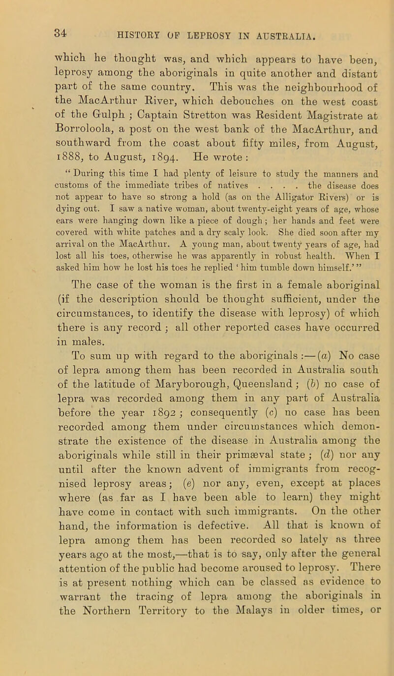 which he thought was, and which appears to have been, leprosy among the aboriginals in quite another and distant part of the same country. This was the neighbourhood of the MacArthur River, which debouches on the west coast of the Grulph ; Captain Stretton was Resident Magistrate at Borroloola, a post on the west bank of the MacArthur, and southward from the coast about fifty miles, from August, 1888, to August, 1894. He wrote: “ During this time I had plenty of leisure to study the manners and customs of the immediate tribes of natives .... the disease does not appear to have so strong a hold (as on the Alligator Rivers) or is dying out. I saw a native woman, about twenty-eight years of age, whose ears were hanging down like a piece of dough; her hands and feet were covered with white patches and a dry scaly look. She died soon after my arrival on the MacArthur. A young man, about twenty years of age, had lost all his toes, otherwise he was apparently in robust health. When I asked him how he lost his toes he replied 1 him tumble down himself.’ ” The case of the woman is the first in a female aboriginal (if the description should be thought sufficient, under the circumstances, to identify the disease with leprosy) of which there is any record ; all other reported cases have occurred in males. To sum up with regal’d to the aboriginals :—(a) No case of lepra among them has been recorded in Australia south of the latitude of Maryborough, Queensland; (b) no case of lepra was recorded among them in any part of Australia before the year 1892 ; consequently (c) no case has been recorded among them under circumstances which demon- strate the existence of the disease in Australia among the aboriginals while still in their primaeval state ; (d) nor any until after the known advent of immigrants from recog- nised leprosy areas; (e) nor any, even, except at places where (as far as I have been able to learn) they might have come in contact with such immigrants. On the other hand, the information is defective. All that is kuown of lepra among them has been recorded so lately ns three years ago at the most,—that is to say, only after the general attention of the public had become aroused to leprosy. There is at present nothing which can be classed as evidence to warrant the tracing of lepra among the aboriginals in the Northern Territory to the Malays in older times, or