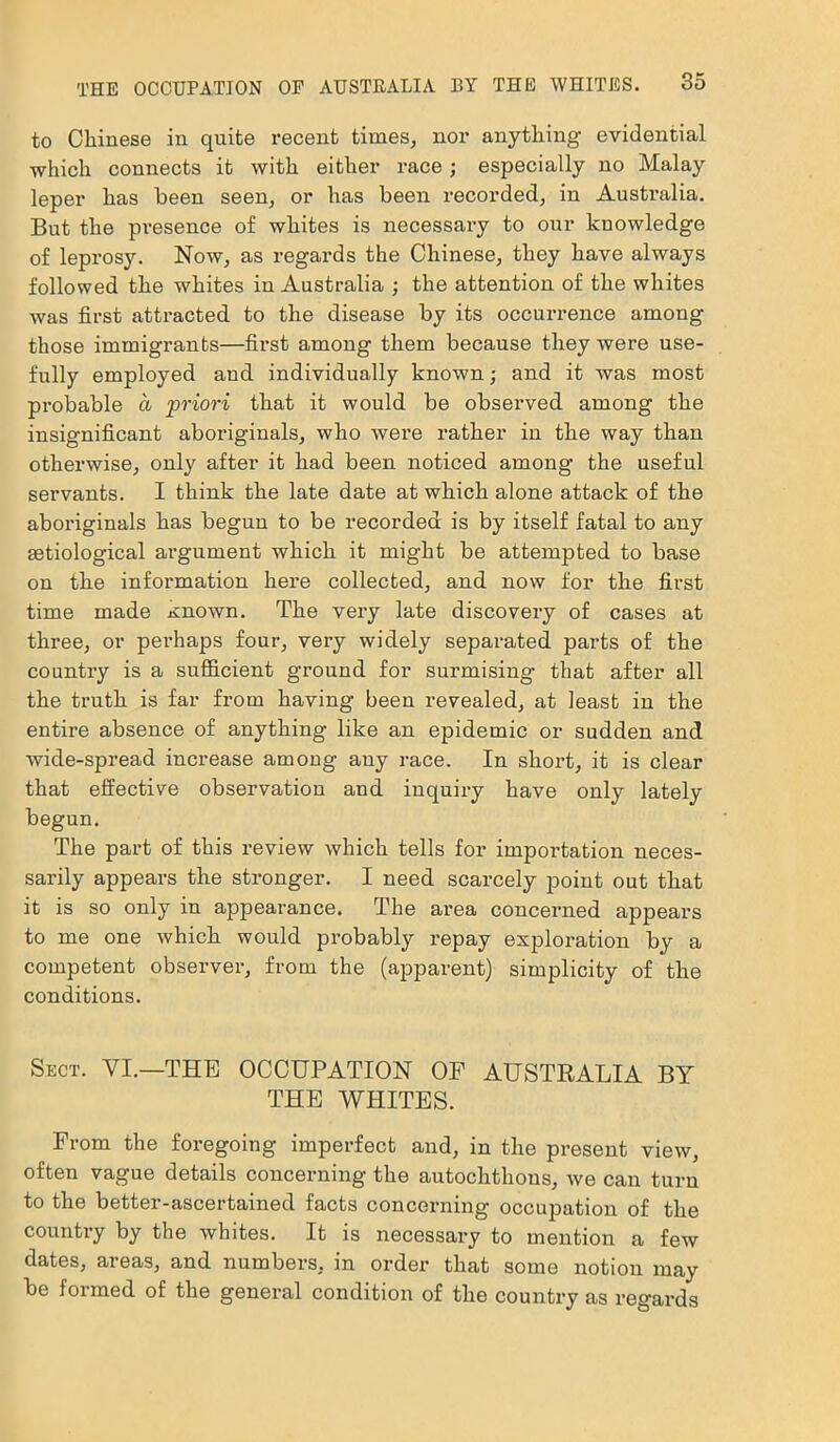 to Chinese in quite recent times, nor anything evidential which connects it with either race; especially no Malay leper has been seen, or has been recorded, in Austailia. But the presence of whites is necessary to our knowledge of leprosy. Now, as regards the Chinese, they have always followed the whites in Australia ; the attention of the whites was first attracted to the disease by its occurrence among those immigrants—first among them because they were use- fully employed and individually known; and it was most probable a priori that it would be observed among the insignificant aboriginals, who were rather in the way than otherwise, only after it had been noticed among the useful servants. I think the late date at which alone attack of the aboriginals has begun to be recorded is by itself fatal to any aetiological argument which it might be attempted to base on the information here collected, and now for the first time made Known. The very late discovery of cases at three, or perhaps four, very widely separated parts of the country is a sufficient ground for surmising that after all the truth is far from having been revealed, at least in the entire absence of anything like an epidemic or sudden and wide-spread increase among any race. In short, it is clear that effective observation and inquiry have only lately begun. The part of this review which tells for importation neces- sarily appears the stronger. I need scarcely point out that it is so only in appearance. The area concerned appears to me one which would probably repay exploration by a competent observer, from the (apparent) simplicity of the conditions. Sect. VI.—THE OCCUPATION OF AUSTRALIA BY THE WHITES. From the foregoing imperfect and, in the present view, often vague details concerning the autochthons, we can turn to the better-ascertained facts concerning occupation of the country by the whites. It is necessary to mention a few dates, areas, and numbers, in order that some notion may be formed of the general condition of the country as regards