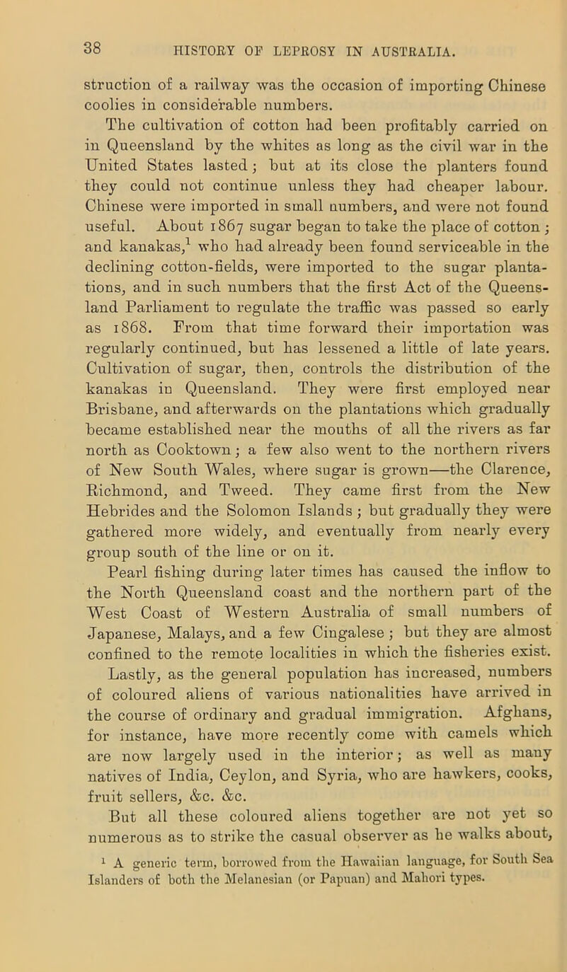 struction of a railway was the occasion of importing Chinese coolies in considerable numbers. The cultivation of cotton had been profitably carried on in Queensland by the whites as long as the civil war in the United States lasted; but at its close the planters found they could not continue unless they had cheaper labour. Chinese were imported in small numbers, and were not found useful. About 1867 sugar began to take the place of cotton ; and kanakas,1 who had already been found serviceable in the declining cotton-fields, were imported to the sugar planta- tions, and in such numbers that the first Act of the Queens- land Parliament to regulate the traffic was passed so early as 1868. From that time forward their importation was regularly continued, but has lessened a little of late years. Cultivation of sugar, then, controls the distribution of the kanakas in Queensland. They were first employed near Brisbane, and afterwards on the plantations which gradually became established near the mouths of all the rivers as far north as Cooktown; a few also went to the northern rivers of New South Wales, where sugar is grown—the Clarence, Richmond, and Tweed. They came first from the New Hebrides and the Solomon Islands ; but gradually they were gathered more widely, and eventually from nearly every group south of the line or on it. Pearl fishing during later times has caused the inflow to the North Queensland coast and the northern part of the West Coast of Western Australia of small numbers of Japanese, Malays, and a few Cingalese ; but they are almost confined to the remote localities in which the fisheries exist. Lastly, as the general population has increased, numbers of coloured aliens of various nationalities have arrived in the course of ordinary and gradual immigration. Afghans, for instance, have more recently come with camels which are now largely used in the interior; as well as many natives of India, Ceylon, and Syria, who are hawkers, cooks, fruit sellers, &c. &c. But all these coloured aliens together are not yet so numerous as to strike the casual observer as he walks about, 1 A generic term, borrowed from the Hawaiian language, for South Sea Islanders of both the Melanesian (or Papuan) and Mahori types.