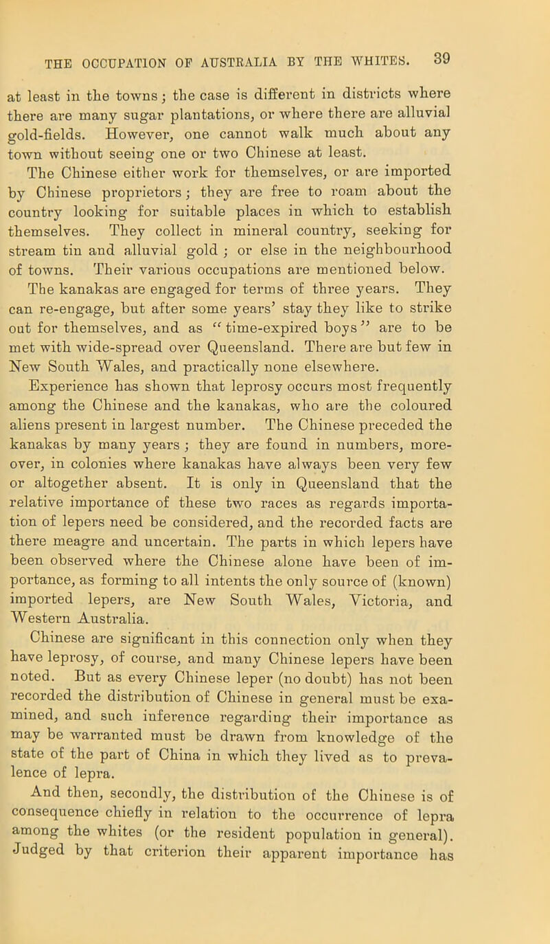 at least in tlie towns; tlie case is different in districts where there are many sugar plantations, or where there are alluvial gold-fields. However, one cannot walk much about any town without seeing one or two Chinese at least. The Chinese either work for themselves, or are imported by Chinese proprietors; they are free to roam about the country looking for suitable places in which to establish themselves. They collect in mineral country, seeking for stream tin and alluvial gold ; or else in the neighbourhood of towns. Their various occupations are mentioned below. The kanakas are engaged for terms of thi-ee years. They can re-engage, but after some years’ stay they like to strike out for themselves, and as “ time-expired boys” are to be met with wide-spread over Queensland. There are but few in New South Wales, and practically none elsewhere. Experience has shown that leprosy occurs most frequently among the Chinese and the kanakas, who are the coloured aliens present in largest number. The Chinese preceded the kanakas by many years ; they are found in numbers, more- over, in colonies where kanakas have always been very few or altogether absent. It is only in Queensland that the relative importance of these two races as regards importa- tion of lepers need be considered, and the recorded facts are there meagre and uncertain. The parts in which lepers have been observed where the Chinese alone have been of im- portance, as forming to all intents the only source of (known) imported lepers, are New South Wales, Victoria, and Western Australia. Chinese are significant in this connection only when they have leprosy, of course, and many Chinese lepers have been noted. But as every Chinese leper (no doubt) has not been recorded the distribution of Chinese in general must be exa- mined, and such inference regarding- their importance as may be warranted must be drawn from knowledge of the state of the part of China in which they lived as to preva- lence of lepra. And then, secondly, the distribution of the Chinese is of consequence chiefly in relation to the occurrence of lepra among the whites (or the resident population in general). Judged by that criterion their apparent importance has