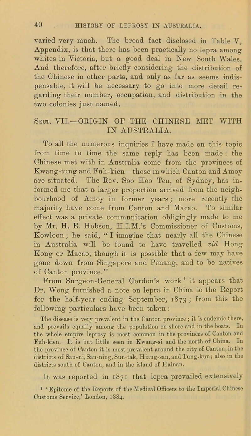 varied very much. The broad fact disclosed in Table V, Appendix, is that there has been practically no lepi’a among whites in Victoria, but a good deal in New South Wales. And therefore, after briefly considering the distribution of the Chinese in other parts, and only as far as seems indis- pensable, it will be necessary to go into more detail re- garding their number, occupation, and distribution in the two colonies just named. Sect. VII.—ORIGIN OF THE CHINESE MET WITH IN AUSTRALIA. To all the numerous inquiries I have made on this- topic from time to time the same reply has been made : the Chinese met with in Australia come from the provinces of Kwang-tung and Fuh-kien—those in which Canton and Amoy are situated. The Rev. Soo Hoo Ten, of Sydney, has in- formed me that a larger proportion arrived from the neigh- bourhood of Amoy in former years; more recently the majority have come from Canton and Macao. To similar effect was a private communication obligingly made to me by Mr. H. E. Hobson, H.I.M.’s Commissioner of Customs, Kowloon; he said, “ I imagine that nearly all the Chinese in Australia will be found to have travelled via Hong Kong or Macao, though it is possible that a few may have gone down from Singapore and Penang, and to be natives of Canton province/'’ From Surgeon-General Gordon’s work 1 it appears that Dr. Wong furnished a note on lepra in China to the Repoi’t for the half-year ending September, 1873 ; from this the following particulars have been taken : The disease is very prevalent in the Canton province ; it is endemic there, and prevails equally among the population on shore and in the boats. In the whole empire leprosy is most common in the provinces of Canton and Fuh-kien. It is but little seen in Kwang-si and the north of China. In the province of Canton it is most prevalent around the city of Canton, in the districts of San-ni, San-ning, Sun-talc, Hiang-san, and Tuug-kun; also in the districts south of Canton, and in the island of Hainan. It was reported in 1871 that lepra prevailed extensively 1 ‘ Epitome of the Reports of the Medical Officers to the Imperial Chinese Customs Service,’ London, 1SS4.