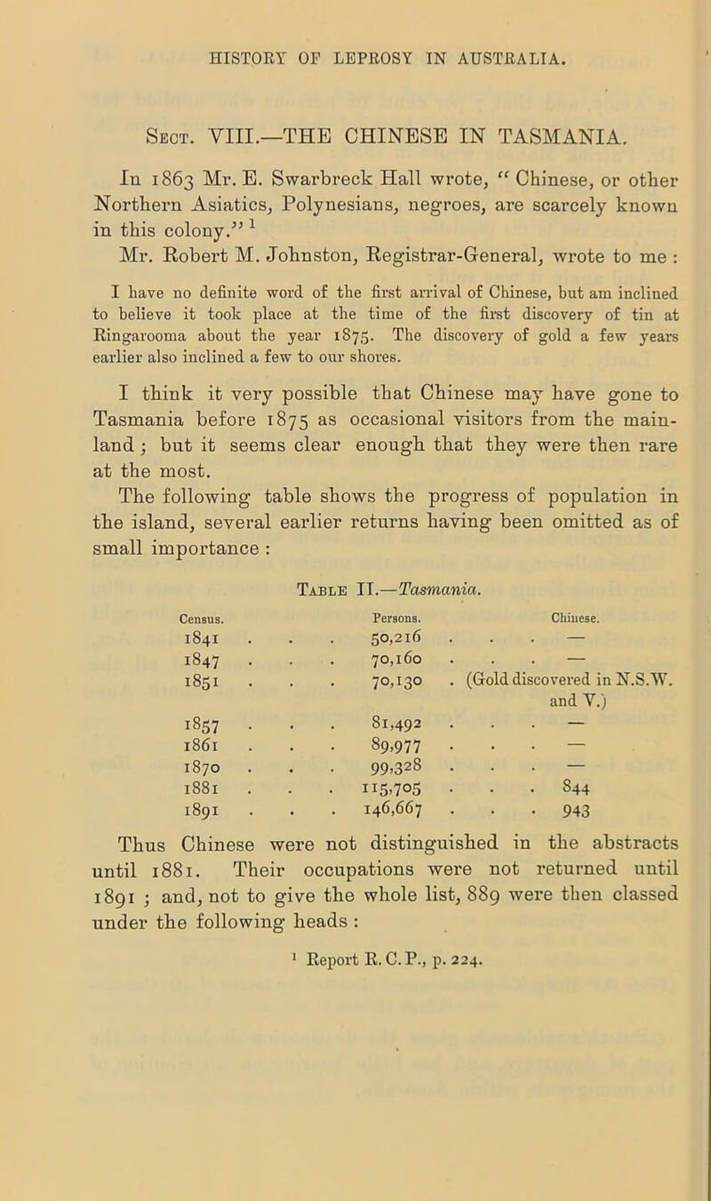 Sect. VIII.—'THE CHINESE IN TASMANIA. In 1863 Mi’. E. Swarbreck Hall wrote, “ Chinese, or other Northern Asiatics, Polynesians, negroes, are scarcely known in this colony.” 1 Mr. Robert M. Johnston, Registrar-General, wrote to me : I have no definite word of the first arrival of Chinese, but am inclined to believe it took place at the time of the first discovery of tin at Ringarooma about the year 1875. The discovery of gold a few years earlier also inclined a few to our shores. I think it very possible that Chinese may have gone to Tasmania before 1875 as occasional visitors from the main- land ; but it seems clear enough that they were then rare at the most. The following table shows the progress of population in the island, several earlier returns having been omitted as of small importance : Table II.—Tasmania. Census. Persons. Cliinese. 1841 . . 50,216 — 1847 . 70,160 — 1851 70,130 . (Gold discovered in N.S.W. and V.) 1857 . . . 81,492 — l86l . 89,977 . — 1870 99,328 . — l88l . . 115,705 . S44 1891 . . 146,667 943 Chinese were not distinguished in the abstracts until 1881. Their occupations were not returned until 18g 1 ; and, not to give the whole list, 889 were then classed under the following heads :