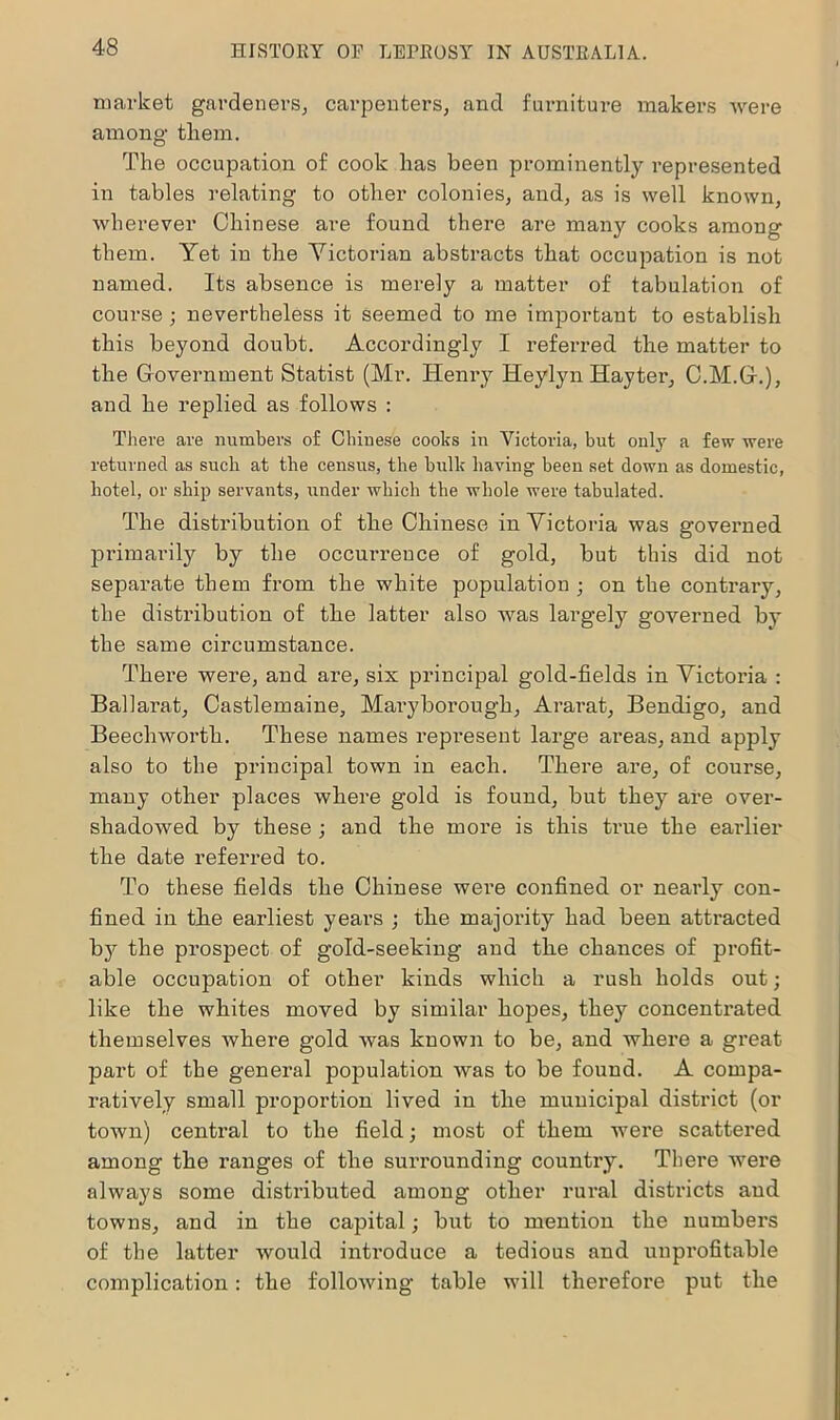 market gardeners, carpenters, and furniture makers were among them. The occupation of cook has been prominently represented in tables relating to other colonies, and, as is well known, wherever Chinese are found there are many cooks among them. Yet in the Victorian abstracts that occupation is not named. Its absence is merely a matter of tabulation of course ; nevertheless it seemed to me important to establish this beyond doubt. Accordingly I referred the matter to the Government Statist (Mr. Henry Heylyn Hayter, C.M.G.), and he replied as follows : There are numbers of Chinese cooks in Victoria, but only a few were returned as such at the census, the bulk having been set down as domestic, hotel, or ship servants, under which the whole were tabulated. The distribution of the Chinese in Victoria was governed primarily by the occurrence of gold, but this did not separate them from the white population ; on the contrary, the distribution of the latter also was largely governed by the same circumstance. There were, and are, six principal gold-fields in Victoria : Ballarat, Castlemaine, Maryborough, Ararat, Bendigo, and Beechworth. These names repi'esent large areas, and apply also to the principal town in each. There are, of course, many other places where gold is found, but they are over- shadowed by these ; and the more is this true the earlier the date referred to. To these fields the Chinese were confined or nearly con- fined in tbe earliest years ; the majority had been attracted bjr the prospect of gold-seeking and tbe chances of profit- able occupation of other kinds which a rush holds out; like the whites moved by similar hopes, they concentrated themselves where gold was known to be, and where a great part of the general population was to be found. A compa- ratively small proportion lived in the municipal district (or town) central to the field; most of them were scattered among the ranges of the surrounding country. There were always some distributed among other rural districts and towns, and in the capital; but to mention the numbers of the latter would introduce a tedious and unprofitable complication: the following table will therefore put the