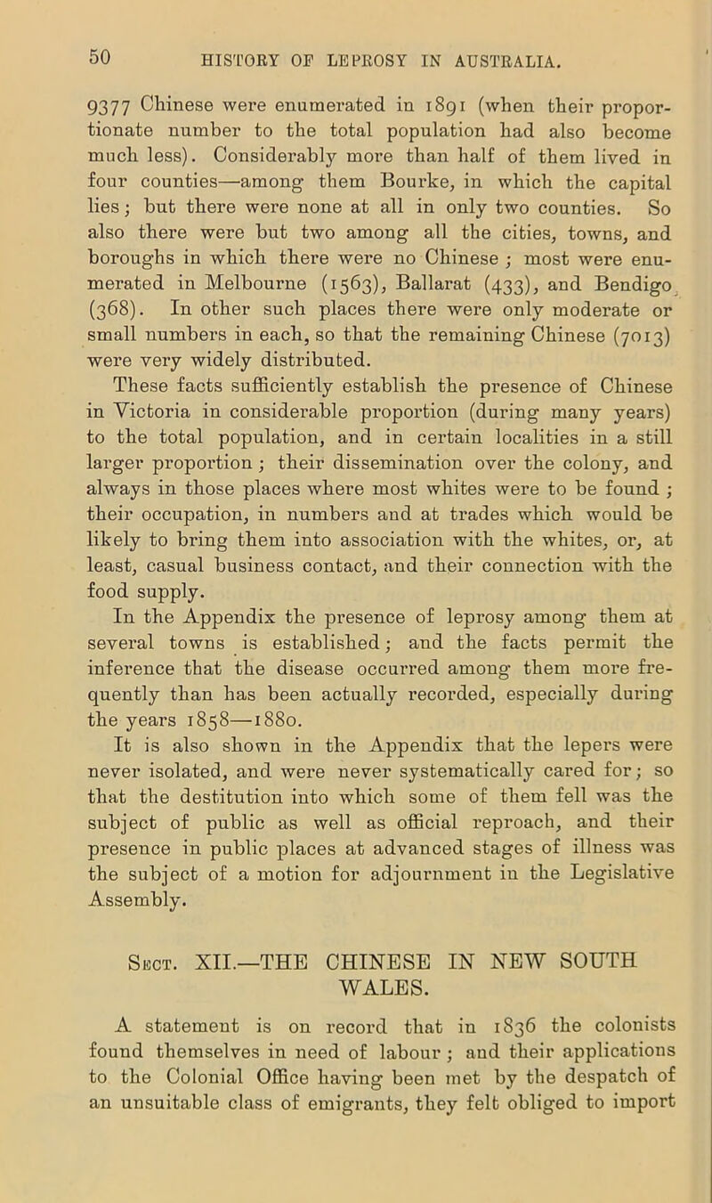 9377 Chinese were enumerated in 1891 (when their propor- tionate number to the total population had also become much less). Considerably more than half of them lived in four counties—among them Bourke, in which the capital lies; but there were none at all in only two counties. So also there were but two among all the cities, towns, and boroughs in which there were no Chinese ; most were enu- merated in Melbourne (1563), Ballarat (433), and Bendigo (368). In other such places there were only moderate or small numbers in each, so that the remaining Chinese (7013) were very widely distributed. These facts sufficiently establish the presence of Chinese in Victoria in considerable proportion (during many years) to the total population, and in certain localities in a still larger proportion; their dissemination over the colony, and always in those places where most whites were to be found ; their occupation, in numbers and at trades which would be likely to bring them into association with the whites, or, at least, casual business contact, and their connection with the food supply. In the Appendix the presence of leprosy among them at sevei’al towns is established; and the facts permit the inference that the disease occurred among them more fre- quently than has been actually recorded, especially during the years 1858—1880. It is also shown in the Appendix that the lepers were never isolated, and were never systematically cared for; so that the destitution into which some of them fell was the subject of public as well as official reproach, and their presence in public places at advanced stages of illness was the subject of a motion for adjournment in the Legislative Assembly. Sect. XII.—THE CHINESE IN NEW SOUTH WALES. A statement is on record that in 1836 the colonists found themselves in need of labour ; and their applications to the Colonial Office having been met by the despatch of an unsuitable class of emigrants, they felt obliged to import