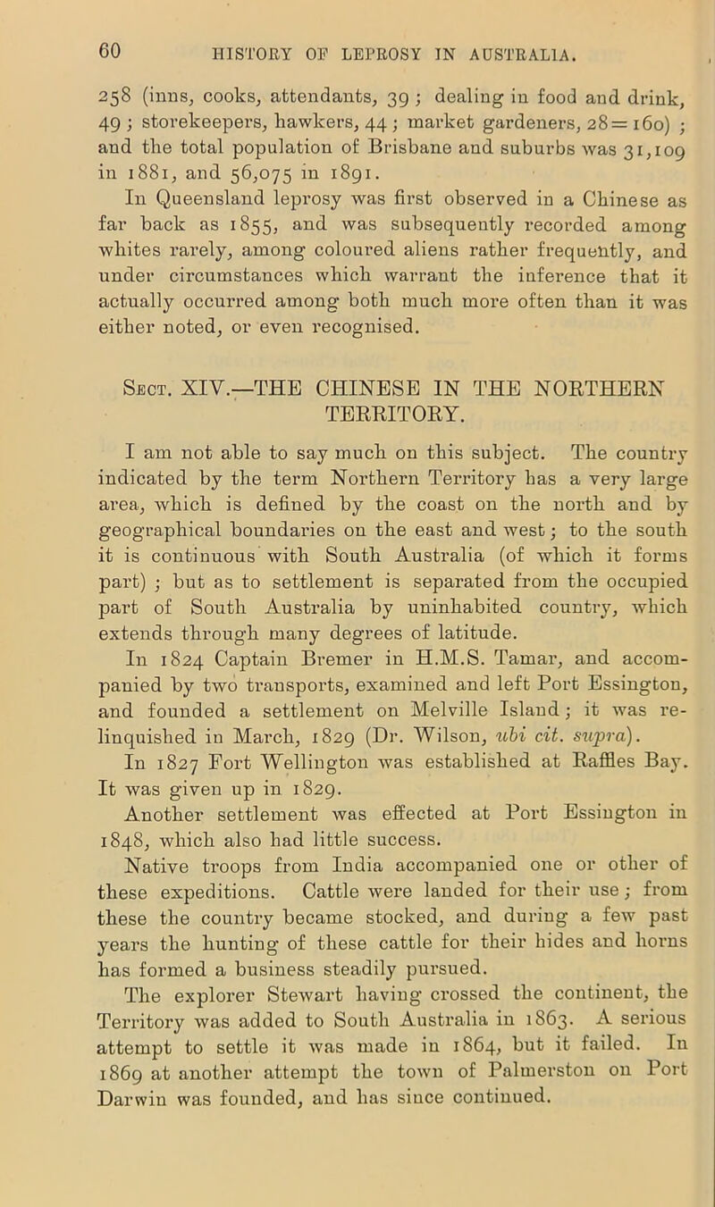 258 (inns, cooks, attendants, 39 ; dealing in food and drink, 49 ; storekeepers, hawkers, 44 ; market gardeners, 28= 160) ; and the total population of Brisbane and suburbs was 31,109 in 1881, and 56,075 in 1891. In Queensland leprosy was first observed in a Chinese as far back as 1855, and was subsequently recorded among whites rarely, among coloured aliens rather frequently, and under circumstances which warrant the inference that it actually occurred among both much moi’e often than it was either noted, or even recognised. Sect. XIV.—THE CHINESE IN THE NORTHERN TERRITORY. I am not able to say much on this subject. The country indicated by the term Northern Territory has a very large area, which is defined by the coast on the north and by geographical boundaries on the east and west; to the south it is continuous with South Australia (of which it forms part) ; but as to settlement is separated from the occupied part of South Australia by uninhabited country, which extends through many degrees of latitude. In 1824 Captain Bremer in H.M.S. Tamar, and accom- panied by two transports, examined and left Port Essington, and founded a settlement on Melville Island; it was re- linquished in March, 1829 (Dr. Wilson, ubi cit. siipra). In 1827 Fort Wellington was established at Raffles Bay. It was given up in 1829. Another settlement was effected at Port Essington in 1848, which also had little success. Native troops from India accompanied one or other of these expeditions. Cattle were landed for their use; from these the country became stocked, and during a few past years the hunting of these cattle for their hides and horns has formed a business steadily pursued. The explorer Stewart having’ crossed the continent, the Territory was added to South Australia in 1863. A serious attempt to settle it was made in 1864, but it failed. In 1869 at another attempt the town of Palmerston on Port Darwin was founded, and has since continued.