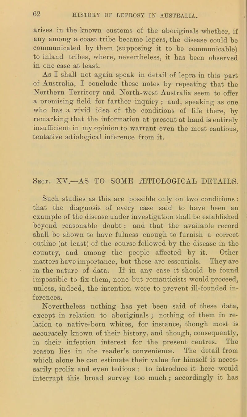 arises in the known customs of the aboriginals whether, if any among a coast tribe became lepers, the disease could be communicated by them (supposing it to be communicable) to inland tribes, where, nevertheless, it has been observed in one case at least. As I shall not again speak in detail of lepra in this part of Australia, I conclude these notes by repeating that the Northern Territory and North-west Australia seem to offer a promising field for farther inquiry ; and, speaking as one who has a vivid idea of the conditions of life there, by remarking that the information at present at hand is entirely insufficient in my opinion to warrant even the most cautious, tentative astiological inference from it. Sect. XV.—AS TO SOME ^ETIOLOGICAL DETAILS. Such studies as this are possible only on two conditions: that the diagnosis of every case said to have been an example of the disease under investigation shall be established beyond reasonable doubt; and that the available record shall be shown to have fulness enough to furnish a correct outline (at least) of the course followed by the disease in the country, and among the people affected by it. Other matters have importance, but these are essentials. They are in the nature of data. If in any case it should be found impossible to fix them, none but romanticists would proceed, unless, indeed, the intention were to prevent ill-founded in- ferences. Nevertheless nothing has yet been said of these data, except in relation to aboriginals ; nothing of them in re- lation to native-born whites, for instance, though most is accurately known of their history, and though, consequently, in their infection interest for the present centres. The reason lies in the reader’s convenience. The detail from which alone he can estimate their value for himself is neces- sarily prolix and even tedious : to introduce it here would interrupt this broad survey too much ; accordingly it has