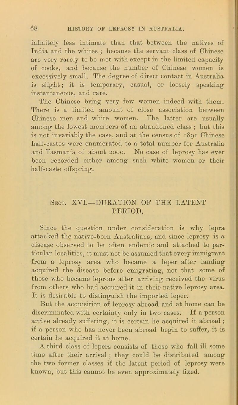 infinitely less intimate than that between the natives of India and the whites ; because the servant class of Chinese are very rarely to be met with except in the limited capacity of cooks, and because the number of Chinese women is excessively small. The degree of direct contact in Australia is slight; it is temporary, casual, or loosely speaking instantaneous, and rare. The Chinese bring very few women indeed with them. There is a limited amount of close association between Chinese men and white women. The latter are usually among the lowest members of an abandoned class ; but this is not invariably the case, and at the census of 1891 Chinese half-castes were enumerated to a total number for Australia and Tasmania of about 2000. No case of leprosy has ever been recorded either among such white women or their half-caste offspring. Sect. XVI.—DURATION OF THE LATENT PERIOD. Since the question under consideration is why lepra attacked the native-born Australians, and since leprosy is a disease observed to be often endemic and attached to par- ticular localities, it must not be assumed that every immigrant from a leprosy a,rea wlio became a leper after landing acquired the disease before emigrating’, nor that some of those who became leprous after arriving received the virus from others who had acquired it in their native leprosy area. It is desirable to distinguish the imported leper. But the acquisition of leprosy abroad and at home can be discriminated with certainty only in two cases. If a person arrive already suffering, it is certain he acquired it abroad ; if a person who has never been abroad begin to suffer, it is certain he acquired it at home. A third class of lepers consists of those who fall ill some time after their arrival ; they could be distributed among the two former classes if the latent period of leprosy were known, but this cannot be even approximately fixed.
