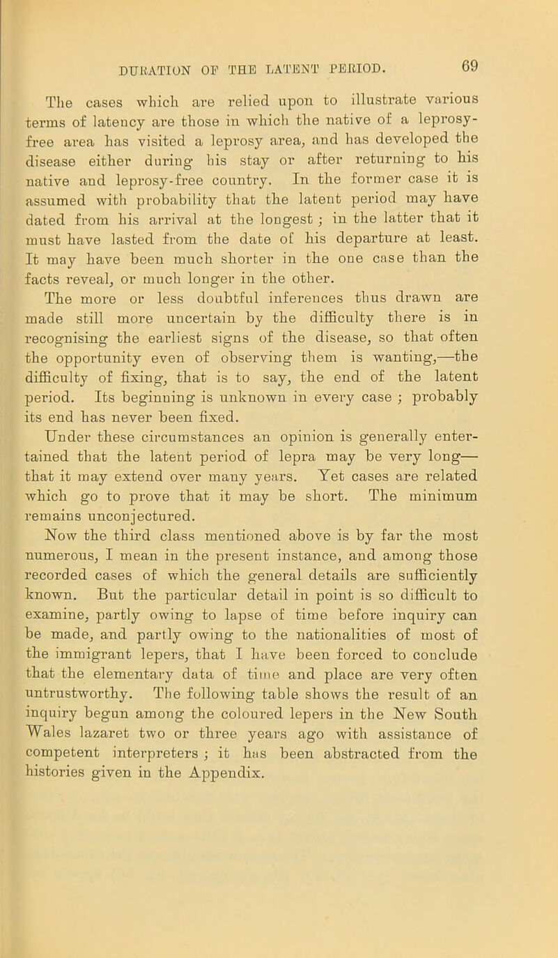 The cases which are relied upon to illustrate various terms of latency are those in which the native of a leprosy- free area has visited a leprosy area, and has developed the disease either during- his stay or after returning to liis native and leprosy-free country. In the former case it is assumed with probability that the latent period may have dated from his arrival at the longest; in the latter that it must have lasted from the date oE his departure at least. It may have been much shorter in the one case than the facts reveal, or much longer in the other. The more or less doubtful inferences thus drawn are made still more uncertain by the difficulty there is in recognising the earliest signs of the disease, so that often the opportunity even of observing them is wanting-,—the difficulty of fixing, that is to say, the end of the latent period. Its beginning is unknown in every case ; probably its end has never been fixed. Under these circumstances an opinion is generally enter- tained that the latent period of lepra may be very long— that it may extend over many years. Yet cases are related which go to prove that it may be short. The minimum remains unconjectured. Now the third class mentioned above is by far the most numerous, I mean in the present instance, and among those recorded cases of which the general details are sufficiently known. But the particular detail in point is so difficult to examine, partly owing to lapse of time before inquiry can be made, and partly owing to the nationalities of most of the immigrant lepers, that I have been forced to conclude that the elementary data of time and place are very often untrustworthy. The following table shows the result of an inquiry begun among the coloured lepers in the New South Wales lazaret two or three years ago with assistance of competent interpreters ■, it has been abstracted from the histories given in the Appendix.