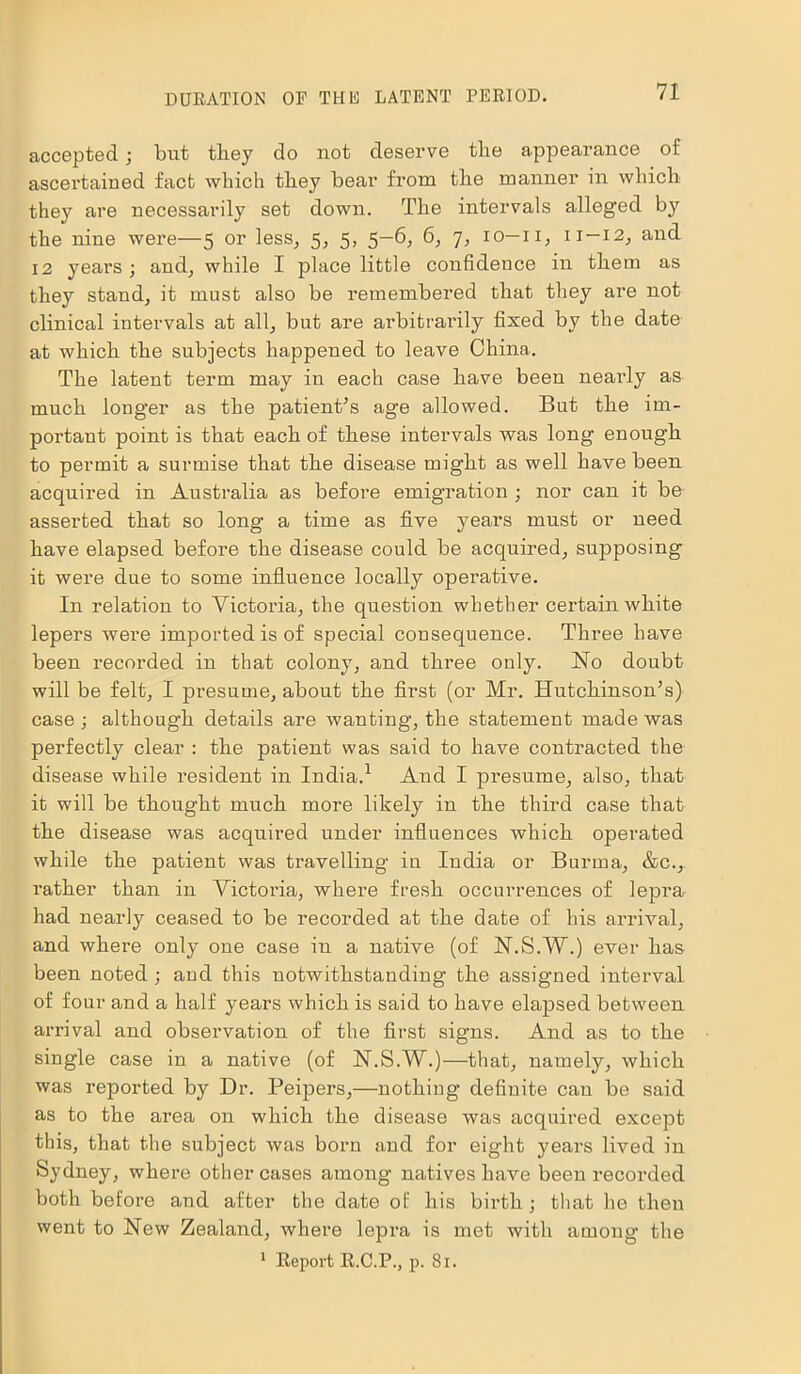 accepted ; but they do not deserve the appearance of ascertained fact which they bear from the manner in which they are necessarily set down. The intervals alleged by the nine were—5 or less, 5, 5, 5-6, 6, 7, 10—11, 11-12, and 12 years; and, while I place little confidence in them as they stand, it must also be remembered that they are not clinical intervals at all, but are arbitrarily fixed by the date at which the subjects happened to leave China. The latent term may in each case have been neaidy as much longer as the patient’s age allowed. But the im- portant point is that each of these intervals was long enough to permit a surmise that the disease might as well have been acquired in Australia as before emigration ; nor can it be asserted that so long a time as five years must or need have elapsed before the disease could be acquired, supposing it were due to some influence locally opei’ative. In relation to Victoria, the question whether certain white lepers were imported is of special consequence. Three have been recorded in that colony, and three only. Ho doubt will be felt, I presume, about the first (or Mr. Hutchinson’s) case ; although details are wanting, the statement made was perfectly clear : the patient was said to have contracted the disease while resident in India.1 And I presume, also, that it will be thought much more likely in the third case that the disease was acquired under influences which operated while the patient was travelling in India or Burma, &c., rather than in Victoria, where fresh occurrences of lepra had nearly ceased to be recorded at the date of his arrival, and where only one case in a native (of H.S.W.) ever lias been noted ; and this notwithstanding the assigned interval of four and a half years which is said to have elapsed between arrival and observation of the first signs. And as to the single case in a native (of H.S.W.)—that, namely, which was reported by Dr. Peipers,—nothing definite can be said as to the area on which the disease was acquired except this, that the subject was born and for eight years lived in Sydney, where other cases among natives have been recorded both before and after the date of his birth ; that he then went to Hew Zealand, where lepra is met with among the 1 Report R.C.P., p. 81.
