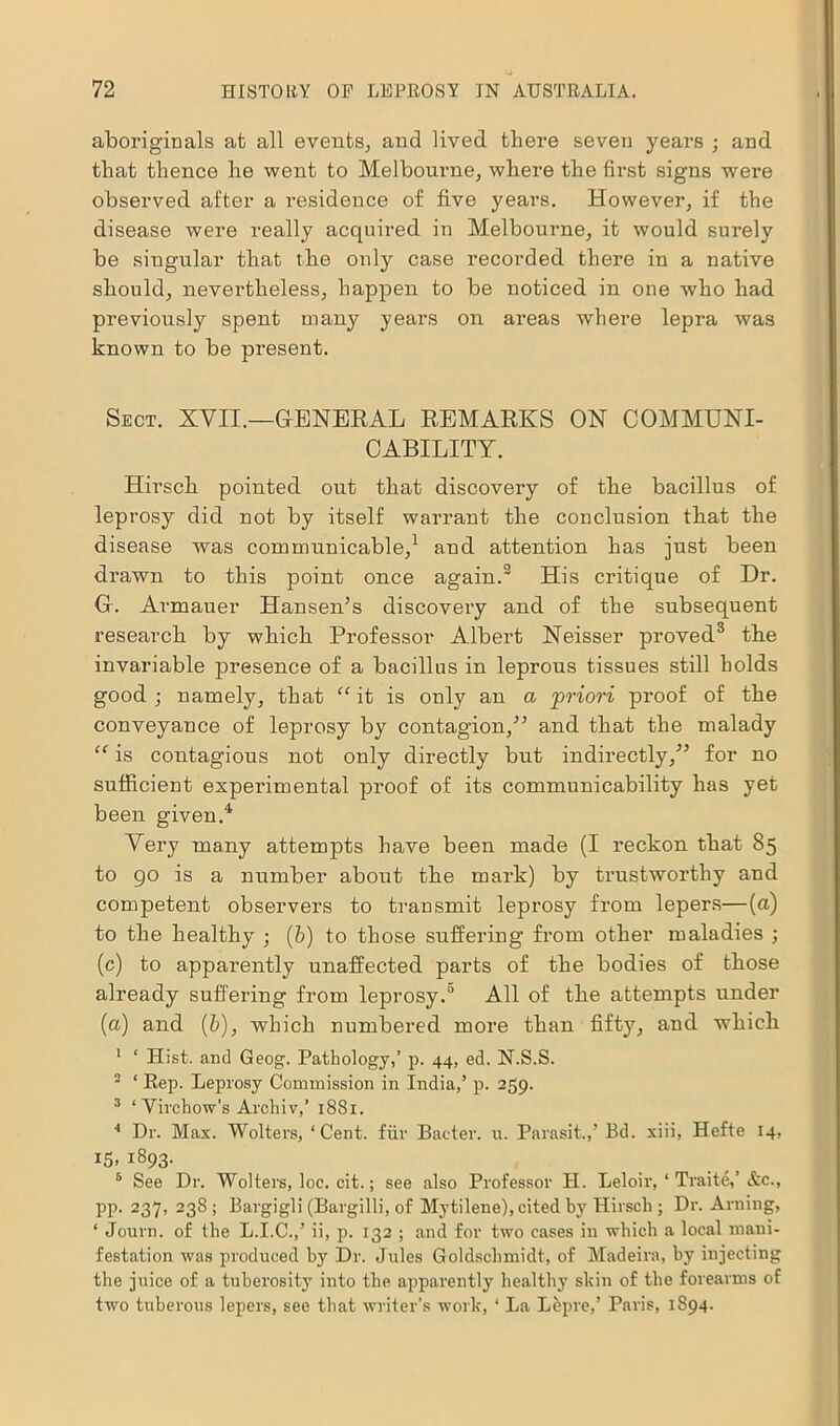 aboriginals at all events, and lived there seven years ; and that thence he went to Melbourne, where the first signs were observed after a residence of five years. However, if the disease were really acquired in Melbourne, it would surely be singular that the only case recorded there in a native should, nevertheless, happen to be noticed in one who had previously spent many years on areas where lepra was known to be present. Sect. XVII.—GENERAL REMARKS ON COMMUNI- CABILITY. Hirsch pointed out that discovery of the bacillus of leprosy did not by itself warrant the conclusion that the disease was communicable,1 and attention has just been drawn to this point once again.2 His critique of Dr. G. Armauer Hansen’s discovery and of the subsequent research by which Professor Albert Neisser proved3 the invariable presence of a bacillus in leprous tissues still holds good ; namely, that “ it is only an a priori proof of the conveyance of leprosy by contagion,” and that the malady “ is contagious not only directly but indirectly,” for no sufficient experimental proof of its communicability has yet been given.4 Very many attempts have been made (I reckon that 85 to go is a number about the mark) by trustworthy and competent observers to transmit leprosy from lepers—(a) to the healthy ; (b) to those suffering from other maladies ; (c) to apparently unaffected parts of the bodies of those already suffering from leprosy.0 All of the attempts under (a) and (b), which numbered more than fifty, and which 1 ‘ Hist, and Geog. Pathology,’ p. 44, ed. N.S.S. 2 ‘ Rep. Leprosy Commission in India,’ p. 259. 3 ‘ Virchow’s Archiv,’ 1881. 4 Dr. Max. Wolters, ‘Cent, fur Batter, u. Parasit.,’ Bd. xiii, Hefte 14, 15. i893- 5 See Dr. Wolters, loe. cit.; see also Professor H. Leloir, ‘ Traite,’ &c., pp. 237, 238; Bargigli (Bargilli, of Mytilene), cited by Hirsch ; Dr. Anting, ‘ Journ. of the L.I.C.,’ ii, p. 132 ; and for two cases in which a local mani- festation was produced by Dr. Jules Goldschmidt, of Madeira, by injecting the juice of a tuberosity into the apparently healthy skin of the forearms of two tuberous lepers, see that writer’s work, ‘ La L&pre,’ Paris, 1894.