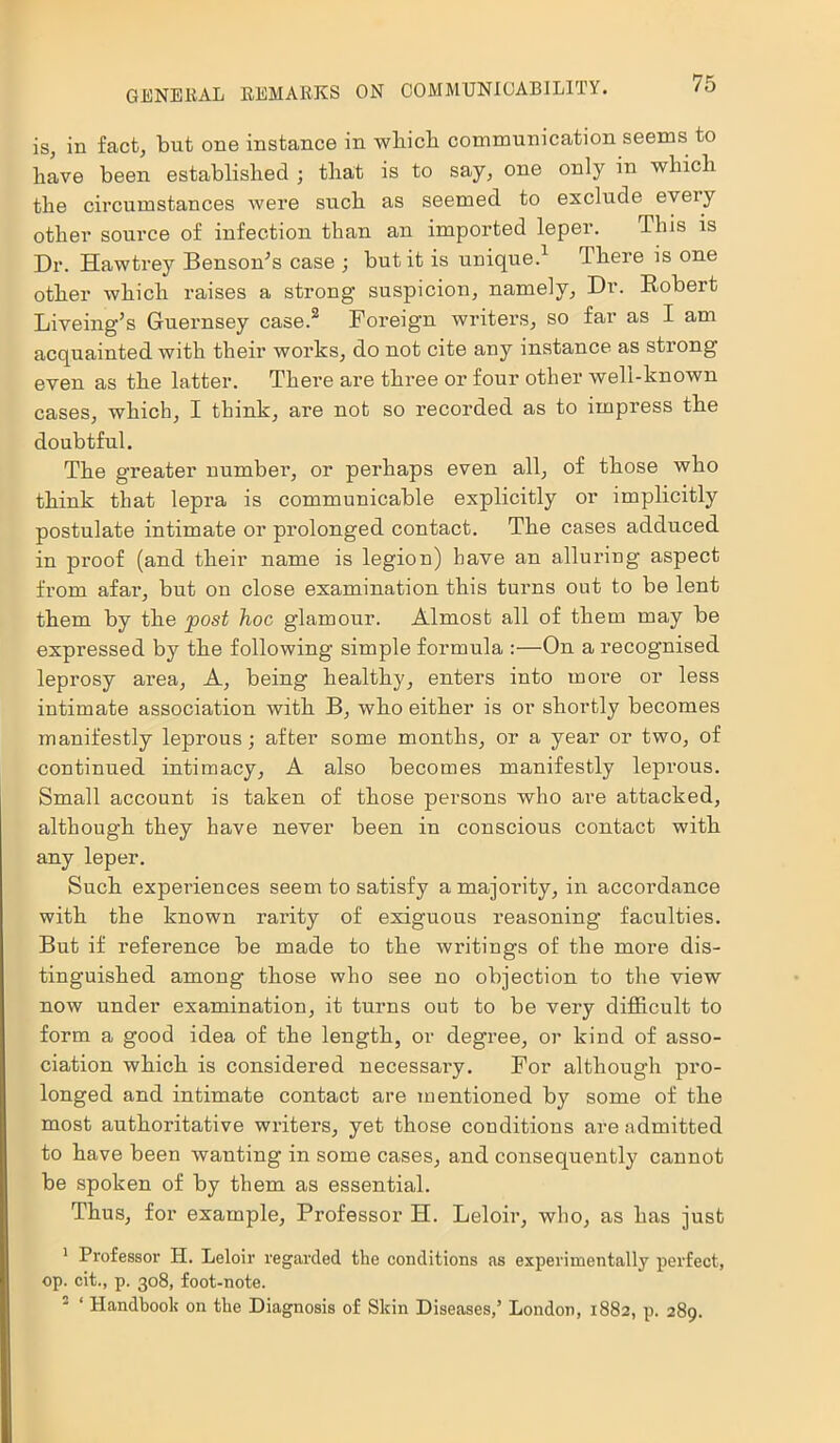 is, in fact, but one instance in which communication seems to have been established ; that is to say, one only in which the circumstances were such as seemed to exclude eveiy other source of infection than an imported leper. This is Dr. Hawtrey Benson’s case ; but it is unique.1 There is one other which raises a strong suspicion, namely. Dr. Bobert Liveing’s Guernsey case.2 Foreign writers, so far as I am acquainted with their works, do not cite any instance as strong even as the latter. There are three or four other well-known cases, which, I think, are not so recorded as to impress the doubtful. The greater number, or perhaps even all, of those who think that lepra is communicable explicitly or implicitly postulate intimate or prolonged contact. The cases adduced in proof (and their name is legion) have an alluring aspect from afar, but on close examination this turns out to be lent them by the post hoc glamour. Almost all of them may be expressed by the following simple formula :—On a recognised leprosy area. A, being healthy, enters into more or less intimate association with B, who either is or shortly becomes manifestly leprous; after some months, or a year or two, of continued intimacy, A also becomes manifestly leprous. Small account is taken of those persons who are attacked, although they have never been in conscious contact with any leper. Such experiences seem to satisfy a majority, in accordance with the known rarity of exiguous reasoning faculties. But if reference be made to the writings of the more dis- tinguished among those who see no objection to the view now under examination, it turns out to be very difficult to form a good idea of the length, or degree, or kind of asso- ciation which is considered necessary. For although pro- longed and intimate contact are mentioned by some of the most authoritative writers, yet those conditions are admitted to have been wanting in some cases, and consequently cannot be spoken of by them as essential. Thus, for example, Professor H. Leloir, who, as has just 1 Professor H. Leloir regarded the conditions as experimentally perfect, op. cit., p. 308, foot-note. ‘ Handbook on the Diagnosis of Skin Diseases,’ London, 1882, p. 289.