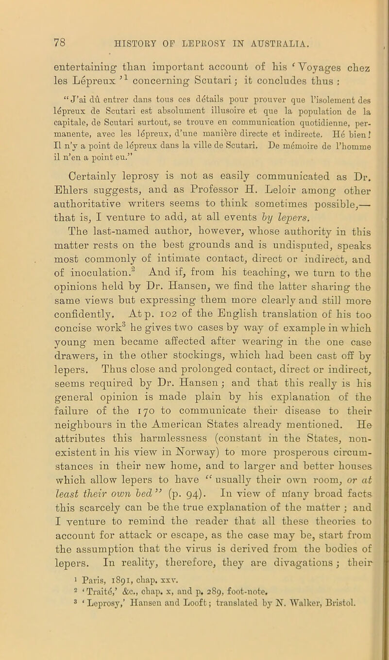 entertaining than important account of his ‘Voyages chez les Lepreux 51 concerning Scutari; it concludes thus : “ J’ai du entrer dans tous ces details pour prouver que 1’isolement des lepreux de Scutari est absolument illusoire et que la population de la capitale, de Scutari surtout, se trouve en communication quotidienne, per- manente, avec les lepreux, d’une maniere directe et indirecte. He bien! II n’v a point de lepreux dans la ville de Scutari. De memoire de l’homme il n’en a point eu.” Certainly leprosy is not as easily communicated as Dr. Ehlers sug’gests, and as Professor H. Leloir among other authoritative writers seems to think sometimes possible,— that is, I venture to add, at all events by lepers. The last-named author, however, whose authority in this matter rests on the best grounds and is undisputed, speaks most commonly of intimate contact, direct or indirect, and of inoculation.2 And if, from his teaching, we turn to the opinions held by Dr. Hansen, we find the latter sharing the same views but expressing them more clearly and still more confidently. Atp. 102 of the English translation of his too concise work3 he gives two cases by way of example in which young men became affected after wearing in the one case drawers, in the other stockings, which had been cast off by lepers. Thus close and prolonged contact, direct or indirect, seems required by Dr. Hansen ; and that this really is his general opinion is made plain by his explanation of the failure of the 170 to communicate their disease to their neighbours in the American States already mentioned. He attributes this harmlessness (constant in the States, non- existent in his view in Norway) to more prosperous circum- stances in their new home, and to larger and better houses which allow lepers to have “ usually their own room, or at least their own bed” (p. 94). In view of many broad facts this scarcely can be the true explanation of the matter ; and I venture to remind the reader that all these theories to account for attack or escape, as the case may be, start from the assumption that the virus is derived from the bodies of lepers. In reality, therefore, they are divagations; their 1 Paris, 1891, chap. xxv. 2 ‘Traite,’ &c., chap, x, and p. 289, foot-note. 3 ‘ Leprosy,’ Hansen and Loof t; translated by N. Walker, Bristol.