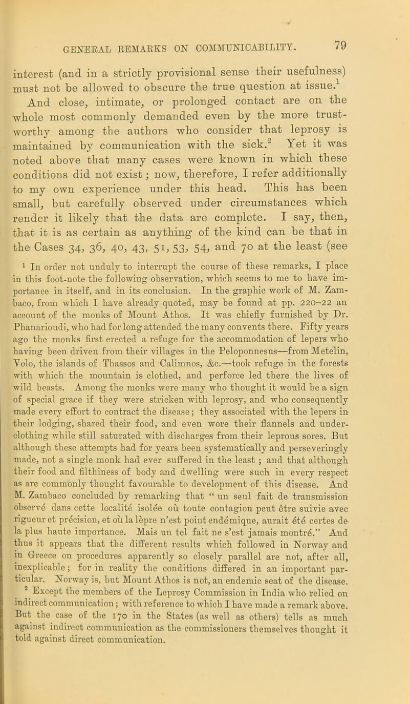 interest (and in a strictly provisional sense their usefulness) must not be allowed to obscure the true question at issue.1 And close, intimate, or prolonged contact are on the whole most commonly demanded even by the more trust- worthy among the authors who consider that leprosy is maintained by communication with the sick. Yet it was noted above that many cases wei’e known in which these conditions did not exist; now, therefore, I refer additionally to my own experience under this head. This has been small, but carefully observed under circumstances which render it likely that the data are complete. I say, then, that it is as certain as anything of the kind can be that in the Cases 34, 36, 40, 43, 51, 53, 54, and 70 at the least (see 1 In order not unduly to interrupt the course of these remarks, I place in this foot-note the following observation, which seems to me to have im- portance in itself, and in its conclusion. In the graphic work of M. Zam- baco, from which I have already quoted, may be found at pp. 220-22 an account of the monks of Mount Athos. It was chiefly furnished by Dr. Phanarioudi, who had for long attended the many convents there. Fifty years ago the monks first erected a refuge for the accommodation of lepers who having been driven from their villages in the Peloponnesus—from Metelin, Volo, the islands of Thassos and Calimnos, &c.—took refuge in the forests with which the mountain is clothed, and perforce led there the lives of wild beasts. Among the monks were many who thought it would be a sign of special grace if they were stricken with leprosy, and who consequently made eveiy effort to contract the disease; they associated with the lepers in their lodging, shared their food, and even wore their flannels and under- clothing while still saturated with discharges from their leprous sores. But although these attempts had for years been systematically and perseveringly made, not a single monk had ever suffered in the least ; and that although their food and filthiness of body and dwelling were such in every respect as are commonly thought favourable to development of this disease. And M. Zambaco concluded by remarking that “ un seul fait de transmission observe dans cette localite isolee ou toute contagion peut etre suivie avec rigueuret precision, et ou la lepre 11’est point endemique, aurait ete certes de la plus haute importance. Mais un tel fait ne s’est jamais montre.” And thus it appears that the different results which followed in Norway and in Greece on procedures apparently so closely parallel are not, after all, inexplicable; for in reality the conditions differed in an important par- ticular. Norway is, hut Mount Athos is not, an endemic seat of the disease. 3 Except the members of the Leprosy Commission in India who relied on indirect communication; with reference to which I have made a remark above. But the case of the 170 in the States (as well as others) tells as much against indirect communication as the commissioners themselves thought it told against direct communication.