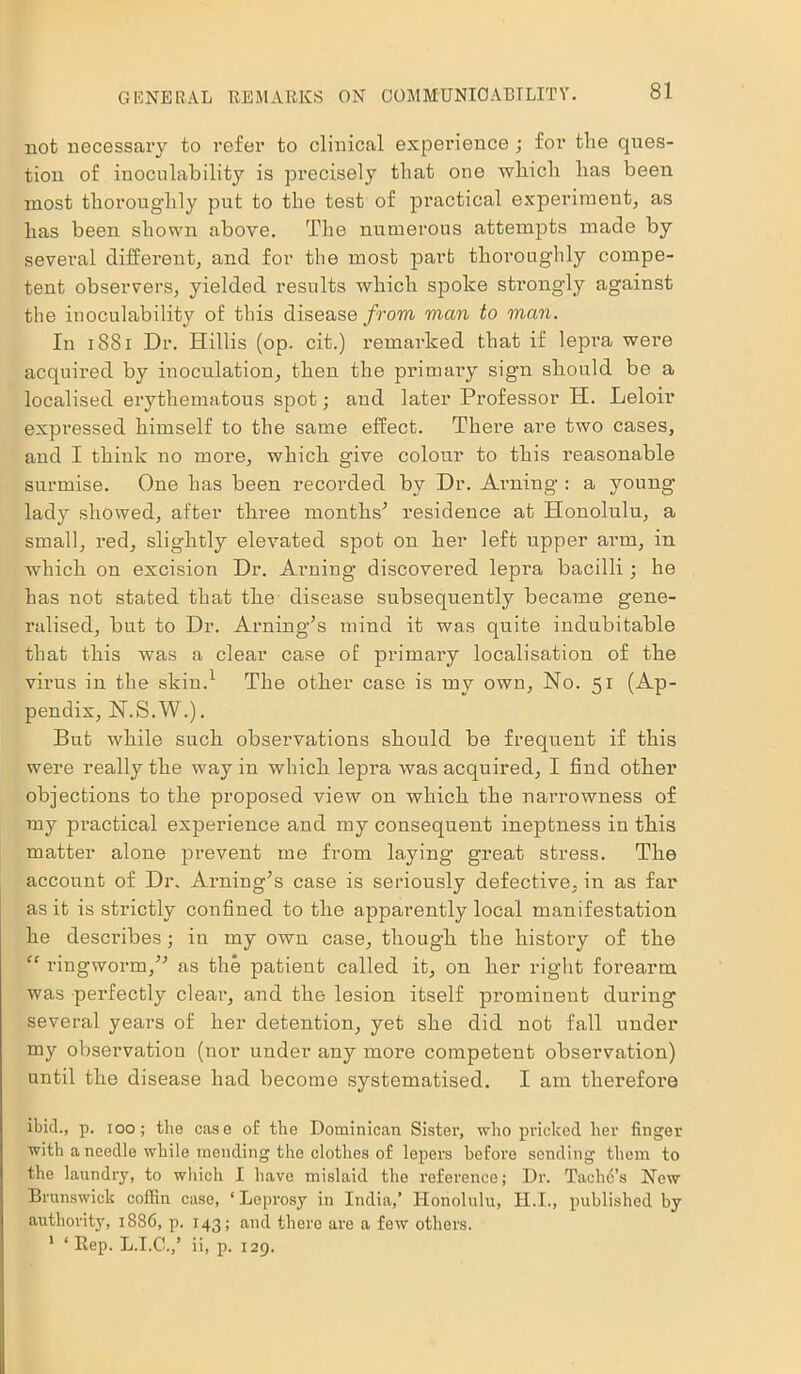 not necessary to refer to clinical experience ; for the ques- tion of inoculability is precisely that one which has been most thoroughly put to the test of practical experiment, as has been shown above. The numerous attempts made by several different, and for the most part thoroughly compe- tent observers, yielded results which spoke strongly against the inoculability of this disease from man to man. In 1881 Dr. Hillis (op. cit.) remarked that if lepra were acquired by inoculation, then the primary sign should be a localised erythematous spot; aud later Professor H. Leloir expressed himself to the same effect. There are two cases, aud I think no more, which give colour to this reasonable surmise. One has been recorded by Dr. Aiming : a young- lady showed, after three months5 residence at Honolulu, a small, red, slightly elevated spot on her left upper arm, in which on excision Dr. Aiming discovered lepra bacilli ; he has not stated that the disease subsequently became gene- ralised, but to Dr. Aiming5s mind it was quite indubitable that this was a clear case of primary localisation of the virus in the skin.1 The other case is my own, No. 51 (Ap- pendix, N.S.W.). But while such observations should be frequent if this were really the way in which lepra was acquired, I find other objections to the proposed view on which the narrowness of my practical experience and my consequent ineptness in this matter alone prevent me from laying great stress. The account of Dr, Ai-ning5s case is seriously defective, in as far as it is strictly confined to the apparently local manifestation he describes ; in my own case, though the history of the “ ringworm,55 as the patient called it, on her right forearm was perfectly clear, and the lesion itself prominent during several years of her detention, yet she did not fall under my observation (nor under any more competent observation) until the disease had become systematised. I am therefore ibid., p. 100; the case of the Dominican Sister, who pricked her finger with a needle while mending the clothes of lepers before sending them to the laundry, to which I have mislaid the reference; Dr. Taclid’s New Brunswick coffin case, ‘Leprosy in India,’ Honolulu, II.I., published by authority, 1886, p. 143; and there are a few others. 1 ‘ Rep. L.I.C.,’ ii, p. 129.