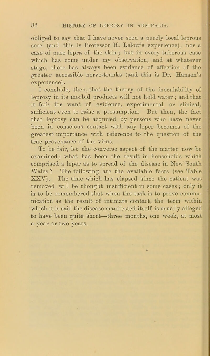 obliged to say that I have never seen a purely local leprous sore (and this is Professor H. Leloir’s experience), nor a case of pure lepra of the skin; but in every tuberous case which has come under my observation, and at whatever stage, there has always been evidence of affection of the greater accessible nerve-trunks (and this is Dr. Hansen’s experience). I conclude, then, tbat the theory of the inoculability of leprosy in its morbid products will not hold water; and that it fails for want of evidence, experimental or clinical, sufficient even to raise a presumption. But then, the fact that leprosy can be acquired by persons who have never been in conscious contact with, any leper becomes of the greatest importance with reference to the question of the true provenance of the virus. To be fair, let the converse aspect of the matter now be examined; what has been the result in households which comprised a leper as to spread of the disease in Hew South Wales ? The following are the available facts (see Table XXV). The time which has elapsed since the patient was removed will be thought insufficient in some cases; only it is to be remembered that when the task is to prove commu- nication as the result of intimate contact, the term within which it is said the disease manifested itself is usually alleged to have been quite short—three months, one week, at most a year or two years.