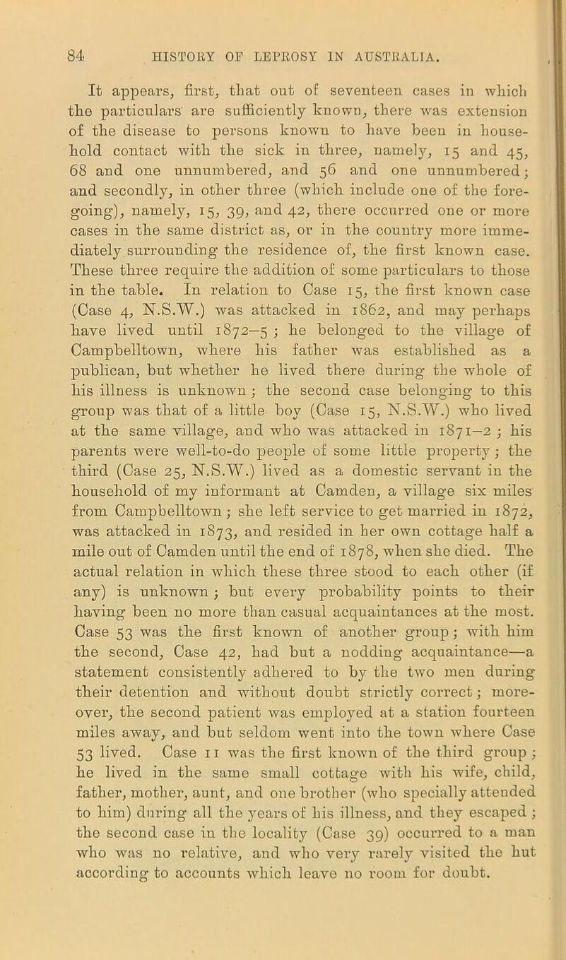 It appears, first, that out of seventeen cases in which the particulars' are sufficiently known, there was extension of the disease to persons known to have been in house- hold contact with the sick in three, namely, 15 and 45, 68 and one unnumbered, and 56 and one unnumbered; and secondly, in other three (which include one of the fore- going), namely, 15, 39, and 42, there occurred one or more cases in the same district as, or in the country more imme- diately surrounding the residence of, the first known case. These three require the addition of some particulars to those in the table. In relation to Case 15, the first known case (Case 4, N.S.W.) was attacked in 1862, and may perhaps have lived until 1872—5 ; he belonged to the village of Campbelltown, where his father was established as a publican, but whether he lived there during the whole of his illness is unknown ; the second case belonging to this group was that of a little boy (Case 15, N.S.W.) who lived at the same village, and who was attacked in 1871—2 ; his parents were well-to-do people of some little property ; the third (Case 25, N.S.W.) lived as a domestic servant in the household of my informant at Camden, a village six miles from Campbelltown; she left service to get married in 1872, was attacked in 1873, and resided in her own cottage half a mile out of Camden until the end of 1878, when she died. The actual relation in which these three stood to each other (if any) is unknown ; but every probability points to their having been no more than casual acquaintances at the most. Case 53 was the first known of another group ; with him the second, Case 42, had but a nodding acquaintance—a statement consistently adhered to by the two men during their detention and without doubt strictly correct; more- over, the second patient was employed at a station fourteen miles away, and but seldom went into the town where Case 53 lived. Case 11 was the first known of the third group ; he lived in the same small cottage with his wife, child, father, mother, aunt, and one brother (who specially attended to him) during all the years of his illness, and they escaped ; the second case in the locality (Case 39) occurred to a man who was no relative, and who very rarely visited the hut according to accounts which leave no room for doubt.